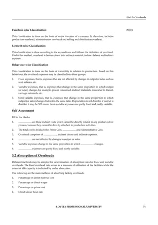 Unit 5: Overheads
Notes
LOVELY PROFESSIONAL UNIVERSITY 71
Function-wise Classiﬁcation
This classiﬁcation is done on the basis of major function of a concern. It, therefore, includes
production overhead, administration overhead and selling and distribution overhead.
Element-wise Classiﬁcation
This classiﬁcation is done according to the expenditure and follows the deﬁnition of overhead.
Under this method, overhead is broken down into indirect material, indirect labour and indirect
expense.
Behaviour-wise Classiﬁcation
This classiﬁcation is done on the basis of variability in relation to production. Based on this
behaviour, the overhead expenses may be classiﬁed into three groups:
1. Fixed expenses, that is, expenses that are not affected by changes in output or sales such as
rent, salaries, etc.
2. Variable expenses, that is, expenses that change in the same proportion in which output
(or sales) changes for example, power consumed, indirect materials, insurance in transit,
carriage outwards, etc.
3. Semi-variable expenses, that is, expenses that change in the same proportion to which
output (or sales) changes but not in the same ratio. Depreciation is not doubled if output is
doubled it may be 50% more. Semi-variable expenses are partly ﬁxed and partly variable.
Self Assessment
Fill in the blanks:
1. ...................... are those indirect costs which cannot be directly related to any product, job or
process, because they cannot be directly attached to production activities.
2. The total cost is divided into: Prime Cost, ...................... and Administrative Cost.
3. Overhead comprises of ......................, indirect labour and indirect expenses.
4. ...................... are not affected by changes in output or sales.
5. Variable expenses change in the same proportion in which ...................... changes.
6. ...................... expenses are partly ﬁxed and partly variable.
5.2 Absorption of Overheads
Different methods may be adopted for determination of absorption rates for ﬁxed and variable
overheads. The ﬁxed overhead rate serves as a measure of utilisation of the facilities while the
extent of idle capacity is indicated by under absorption.
The following are the main methods of absorbing factory overheads:
1. Percentage on direct material cost
2. Percentage on direct wages
3. Percentage on prime cost
4. Direct labour hour rate
 