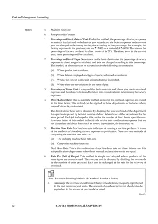 Cost and Management Accounting
Notes
72 LOVELY PROFESSIONAL UNIVERSITY
5. Machine hour rate
6. Rate per unit of output
1. Percentage on Direct Material Cost: Under this method, the percentage of factory expenses
to material is calculated on the basis of past records and the factory expenses in the current
year are charged to the factory on the jobs according to that percentage. For example, the
factory expenses in the previous year are ` 12,000 on a material of ` 48000. That means the
percentage of factory overhead to direct material is 25%. Therefore, even in the current
year, same percentage will be calculated.
2. Percentage on Direct Wages: Sometimes, on the basis of estimates, the percentage of factory
expenses to direct wages is calculated and jobs are charged according to this percentage.
This method of absorption can be adopted under the following circumstances:
(a) Where production is uniform.
(b) Where labour employed and type of work performed are uniform.
(c) Where, the ratio of skilled and unskilled labour is constant.
(d) Where there are no variations in the rates of pay.
3. Percentage of Prime Cost: It is argued that both materials and labour give rise to overhead
expenses and therefore, both should be taken into consideration in determining the factory
expenses.
4. Direct Labour Rate: This is a scientiﬁc method as most of the overhead expenses are related
to the time factor. This method can be applied in those departments or factories where
manual labour is predominant.
The direct labour hour rate is obtained by dividing the total overhead of the department
for a particular period by the total number of direct labour hours of that department for the
same period. Each job is changed at this rate for the number of direct hours spent thereon.
A serious defect of this method is that it fails to take into consideration expenses that are
not dependent on labour hours such as power, depreciation, ﬁre insurance, etc.
5. Machine Hour Rate: Machine hour rate is the cost of running a machine per hour. It is one
of the methods of absorbing factory expenses to production. There are two methods of
computing the machine hour rate. viz.
(a) The ordinary machine hour rate, and
(b) Composite machine hour rate.
Dual Hour Rate: This is the combination of machine hour rate and direct labour rate. It is
adopted in those departments where both manual and machine works are equal.
6. Rate Per Unit of Output: This method is simple and adopted where products of the
same types are manufactured. The rate per unit is obtained by dividing the overheads
by the number of units produced. Each unit is exchanged at this rate for the recovery of
overhead.
Note Factors in Selecting Methods of Overhead Rate for a Factory
1. Adequacy:Theoverheadshouldbesuchthatoverheadsshouldbeequallyapportioned
to the cost centres or cost units. The amount of overhead recovered should also be
equivalent to the amount of overheads incurred.
Contd...
 
