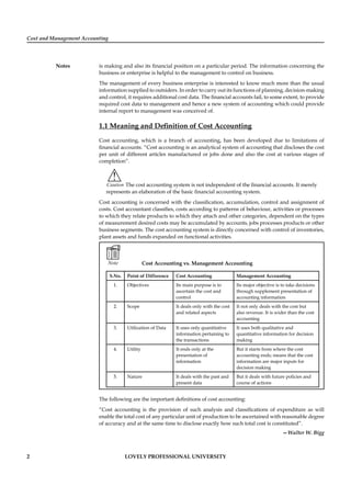 Cost and Management Accounting
Notes
2 LOVELY PROFESSIONAL UNIVERSITY
is making and also its ﬁnancial position on a particular period. The information concerning the
business or enterprise is helpful to the management to control on business.
The management of every business enterprise is interested to know much more than the usual
information supplied to outsiders. In order to carry out its functions of planning, decision-making
and control, it requires additional cost data. The ﬁnancial accounts fail, to some extent, to provide
required cost data to management and hence a new system of accounting which could provide
internal report to management was conceived of.
1.1 Meaning and Deﬁnition of Cost Accounting
Cost accounting, which is a branch of accounting, has been developed due to limitations of
ﬁnancial accounts. “Cost accounting is an analytical system of accounting that discloses the cost
per unit of different articles manufactured or jobs done and also the cost at various stages of
completion”.
!
Caution The cost accounting system is not independent of the ﬁnancial accounts. It merely
represents an elaboration of the basic ﬁnancial accounting system.
Cost accounting is concerned with the classiﬁcation, accumulation, control and assignment of
costs. Cost accountant classiﬁes, costs according to patterns of behaviour, activities or processes
to which they relate products to which they attach and other categories, dependent on the types
of measurement desired costs may be accumulated by accounts, jobs processes products or other
business segments. The cost accounting system is directly concerned with control of inventories,
plant assets and funds expanded on functional activities.
Note Cost Accounting vs. Management Accounting
S.No. Point of Difference Cost Accounting Management Accounting
1. Objectives Its main purpose is to
ascertain the cost and
control
Its major objective is to take decisions
through supplement presentation of
accounting information
2. Scope It deals only with the cost
and related aspects
It not only deals with the cost but
also revenue. It is wider than the cost
accounting
3. Utilization of Data It uses only quantitative
information pertaining to
the transactions
It uses both qualitative and
quantitative information for decision
making
4. Utility It ends only at the
presentation of
information
But it starts from where the cost
accounting ends; means that the cost
information are major inputs for
decision making
5. Nature It deals with the past and
present data
But it deals with future policies and
course of actions
The following are the important deﬁnitions of cost accounting:
“Cost accounting is the provision of such analysis and classiﬁcations of expenditure as will
enable the total cost of any particular unit of production to be ascertained with reasonable degree
of accuracy and at the same time to disclose exactly how such total cost is constituted”.
—Walter W. Bigg
 