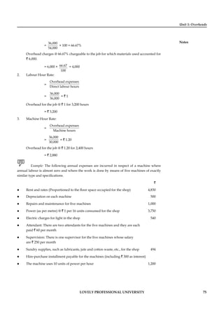 Unit 5: Overheads
Notes
LOVELY PROFESSIONAL UNIVERSITY 75
=
36,000
54,000
× 100 = 66.67%
Overhead charges @ 66.67% chargeable to the job for which materials used accounted for
` 6,000.
= 6,000 × 66.67
100
= 4,000
2. Labour Hour Rate:
=
Overhead expenses
Direct labour hours
=
36,000
36,000
= ` 1
Overhead for the job @ ` 1 for 3,200 hours
= ` 3,200
3. Machine Hour Rate:
=
Overhead expenses
Machine hours
=
36,000
30,000
= ` 1.20
Overhead for the job @ ` 1.20 for 2,400 hours
= ` 2,880
Example: The following annual expenses are incurred in respect of a machine where
annual labour is almost zero and where the work is done by means of ﬁve machines of exactly
similar type and speciﬁcations.
`
Rent and rates (Proportioned to the ﬂoor space occupied for the shop) 4,830
Depreciation on each machine 500
Repairs and maintenance for ﬁve machines 1,000
Power (as per metre) @ ` 1 per 16 units consumed for the shop 3,750
Electric charges for light in the shop 540
Attendant: There are two attendants for the ﬁve machines and they are each
paid ` 60 per month
Supervision: There is one supervisor for the ﬁve machines whose salary
are ` 250 per month
Sundry supplies, such as lubricants, jute and cotton waste, etc., for the shop 494
Hire-purchase installment payable for the machines (including ` 300 as interest)
The machine uses 10 units of power per hour 1,200
 