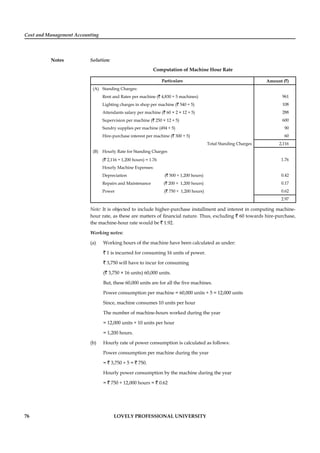 Cost and Management Accounting
Notes
76 LOVELY PROFESSIONAL UNIVERSITY
Solution:
Computation of Machine Hour Rate
Particulars Amount (`)
(A) Standing Charges:
Rent and Rates per machine (` 4,830 ÷ 5 machines) 961
Lighting charges in shop per machine (` 540 ÷ 5) 108
Attendants salary per machine (` 60 × 2 × 12 ÷ 5) 288
Supervision per machine (` 250 × 12 ÷ 5) 600
Sundry supplies per machine (494 ÷ 5) 90
Hire-purchase interest per machine (` 300 ÷ 5) 60
Total Standing Charges 2,116
(B) Hourly Rate for Standing Charges
(` 2,116 ÷ 1,200 hours) = 1.76 1.76
Hourly Machine Expenses:
Depreciation (` 500 ÷ 1,200 hours) 0.42
Repairs and Maintenance (` 200 ÷ 1,200 hours) 0.17
Power (` 750 ÷ 1,200 hours) 0.62
2.97
Note: It is objected to include higher-purchase installment and interest in computing machine-
hour rate, as these are matters of ﬁnancial nature. Thus, excluding ` 60 towards hire-purchase,
the machine-hour rate would be ` 1.92.
Working notes:
(a) Working hours of the machine have been calculated as under:
` 1 is incurred for consuming 16 units of power.
` 3,750 will have to incur for consuming
(` 3,750 × 16 units) 60,000 units.
But, these 60,000 units are for all the ﬁve machines.
Power consumption per machine = 60,000 units ÷ 5 = 12,000 units
Since, machine consumes 10 units per hour
The number of machine-hours worked during the year
= 12,000 units ÷ 10 units per hour
= 1,200 hours.
(b) Hourly rate of power consumption is calculated as follows:
Power consumption per machine during the year
= ` 3,750 ÷ 5 = ` 750.
Hourly power consumption by the machine during the year
= ` 750 ÷ 12,000 hours = ` 0.62
 