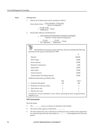 Cost and Management Accounting
Notes
78 LOVELY PROFESSIONAL UNIVERSITY
Working notes:
1. Hourly rate of depreciation will be calculated as follows:
Hourly Rate of Dep. =
Cost of machine Scrap value
Hours of working life
−
=
9,200 200
18,000 Hours
−` `
= ` 0.50
2. Hourly Rate of Repair and Maintenance:
=
Cost of repairs and maintenance during the working life
Total life × Yearly normal working hours
=
1,125
10 × 1,800 hours
`
=
1,125
18,000 hours
`
= ` 0.06
Task Marathi Motors manufactures jeeps and trucks. They have furnished the following
particulars for the quarter ended March 31, 2007.
`
Material 2,98,000
Direct wages 42,000
Stores expenses 20,000
Machinery maintenance 4,600
Depreciation 22,300
Staff welfare 12,000
General expenses 30,000
Administration and selling expenses 27,000
Additional information provided by them:
Jeep Truck
1. Production (Numbers) 300 400
2. Materials cost ratio per vehicle 1 2
3. Direct labour ratio 2 3
4. Machine hour ratio 1 2
Calculate the cost per crankshaft, of each vehicle, indicating the basis of apportionment
adopted by you.
Self Assessment
Fill in the blanks:
7. The ...................... serves as a measure of utilisation of the facilities.
8. The extent of idle capacity is indicated by ...................... .
9. The direct labour hour rate is obtained by dividing the total overhead of the department
for a particular period by the total number of ...................... of that department for the same
period.
 