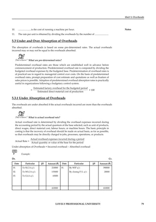 Unit 5: Overheads
Notes
LOVELY PROFESSIONAL UNIVERSITY 79
10. ......................is the cost of running a machine per hour.
11. The rate per unit is obtained by dividing the overheads by the number of .......................
5.3 Under and Over Absorption of Overheads
The absorption of overheads is based on some pre-determined rates. The actual overheads
incurred may or may not be equal to the overheads absorbed.
Did u know? What are pre-determined rates?
Predetermined overhead rates are those which are established well in advance before
commencement of production. Predetermined overhead rate is computed by dividing the
budgeted overhead expenses by the budgeted base. Predetermination of overhead rates is
of practical use in regard to managerial control over costs. On the basis of predetermined
overhead rates, prompt preparation of cost estimate and quotations as well as ﬁxation of
sales prices is possible. Adoption of predetermined overhead absorption rates is practically
useful in organizations following a budgetary control system.
=
Estimated factory overhead for the budgeted period
Estimated direct material cost of production
× 100
5.3.1 Under Absorption of Overheads
The overheads are under absorbed if the actual overheads incurred are more than the overheads
absorbed.
Did u know? What is actual overhead rate?
Actual overhead rate is determined by dividing the overhead expenses incurred during
the accounting period by the actual quantum of the base selected, such as unit of products,
direct wages, direct material cost, labour hours, or machine hours. The basic principle in
costing is that the recovery of overhead should be made on actual basis, as for as possible,
so that overheads may be directly charged to jobs, processes, operations, or products.
Actual Rate =
Actual overhead expenses incurred during a period
Actual quantity or value of the base for the period
Under absorption of Overheads = Incurred overhead – Absorbed overhead
Example:
Dr. Cr.
Date Particular J/F Amount (`) Date Particular J/F Amount (`)
01. To SLCA a/c 210000 01. By WIP a/c 390000
02. To WLCA a/c 135000 By closing P/L a/c 20000
03. To GLA a/c 65000
410000 410000
 