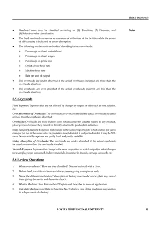 Unit 5: Overheads
Notes
LOVELY PROFESSIONAL UNIVERSITY 81
Overhead costs may be classiﬁed according to: (1) Functions, (2) Elements, and
(3) Behaviour-wise classiﬁcation.
The ﬁxed overhead rate serves as a measure of utilisation of the facilities while the extent
of idle capacity is indicated by under absorption.
The following are the main methods of absorbing factory overheads:
Percentage on direct material cost
Percentage on direct wages
Percentage on prime cost
Direct labour hour rate
Machine hour rate
Rate per unit of output
The overheads are under absorbed if the actual overheads incurred are more than the
overheads absorbed.
The overheads are over absorbed if the actual overheads incurred are less than the
overheads absorbed.
5.5 Keywords
Fixed Expenses: Expenses that are not affected by changes in output or sales such as rent, salaries,
etc.
Over Absorption of Overheads: The overheads are over absorbed if the actual overheads incurred
are less than the overheads absorbed.
Overheads: Overheads are those indirect costs which cannot be directly related to any product,
job or process, because they cannot be directly attached to production activities.
Semi-variable Expenses: Expenses that change in the same proportion to which output (or sales)
changes but not in the same ratio. Depreciation is not doubled if output is doubled it may be 50%
more. Semi-variable expenses are partly ﬁxed and partly variable.
Under Absorption of Overheads: The overheads are under absorbed if the actual overheads
incurred are more than the overheads absorbed.
VariableExpenses:Expensesthatchangeinthesameproportioninwhichoutput(orsales)changes
for example, power consumed, indirect materials, insurance in transit, carriage outwards etc.
5.6 Review Questions
1. What are overheads? How are they classiﬁed? Discuss in detail with a chart.
2. Deﬁne ﬁxed, variable and semi-variable expenses giving examples of each.
3. Name the different methods of ‘absorption of factory overheads’ and explain any two of
them giving the merits and demerits of each.
4. What is Machine Hour Rate method? Explain and describe its areas of application.
5. Calculate Machine-hour Rate for Machine No. 5 which is one of ﬁve machines in operation
in a department of a factory.
 