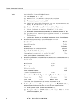 Cost and Management Accounting
Notes
82 LOVELY PROFESSIONAL UNIVERSITY
You are furnished with the following information:
(a) Cost of Machine No. 5, ` 1,000.
(b) Estimated Scrap Value at ﬁnish of working life (10 years) ` 100
(c) Normal running hours per annum, 1,800.
(d) Machine No. 5 occupies one-ﬁfth of the ﬂoor space of the department, the rent, rates,
lighting, etc. of which amount to ` 350 per annum.
(e) Charges for Electric Power supplied to Machine No. 5, ` 200 per annum.
(f) Charges for oil, waste, etc. supplied to Machine No. 5, ` 30 per annum.
(g) Repairs and Maintenance throughout working life of machine estimated at ` 360.
(h) Cost of supervision and other expenses applicable to Machine No. 5 estimated at
` 150 per annum.
(i) Labour cost of operating the machine is to be ignored in making your calculations.
6. From the following information’s, compute the Machine-hour Rate:
Cost of Machine ` 60,000
Expected Scrap Value ` 10,000
Working Life 10,000 hours
Working Hours in the month of March, 2007 200 hours
Repairs for the Whole Life of Machines ` 12,500
Standing Charges on Machines for the month of March, 2007 ` 500
Power used by Machine: 10 units p.h. @ 20 paise p.h.
7. The following information relates to the activities of a production department of factory for
a certain period:
`
Materials used 36,000
Direct wages 30,000
Labour hours worked 24,000
Hours of machine operation 20,000
Overhead chargeable to the dept. 25,000
On one order carried out in the department during the period the relevant data was:
Material used ` 2,000 Labour hours 1,650
Direct wages ` 1,650 Machine hours 1,200
Calculate by three different methods the overhead chargeable to the job.
8. In a factory, the average annual charges for direct wages amount to ` 2,40,000. The following
are some of the expenses (average ﬁgure for a year) incurred inside the factory:
(a) Works Manager’s salary and other emoluments ` 25,000.
(b) Factory rent and rates ` 18,000. The total area of the factory is 45,000 sq.ft. of which
the shops occupy 40,000 sq.ft.
 