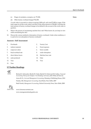 Unit 5: Overheads
Notes
LOVELY PROFESSIONAL UNIVERSITY 83
(c) Wages of caretakers, sweepers, etc. ` 3,500.
(d) Other factory overhead charges ` 26,500.
A work order is executed in a shop occupying 3,000 sq.ft. and costs ` 5,000 in wages. If the
total wages for all the work orders executed in this shop amount to ` 80,000. Calculate the
total amount of factory overhead charges to be debited to the account of the work order in
question.
9. What is the process of ascertaining machine hour rate? What factors do you keep in view
while ascertaining the rate?
10. Discuss the various methods of absorption of factory overheads. Under what conditions, it
is said to be over-absorption of factory overheads?
Answers : Self Assessment
1. Overheads 2. Factory Cost
3. indirect material 4. Fixed expenses
5. output (or sales) 6. Semi-variable
7. ﬁxed overhead rate 8. under absorption
9. direct labour hours 10. Machine hour rate
11. units produced 12. False
13. True 14. True
15. True
5.7 Further Readings
Books Richard G. Schroeder, Myrtle W. Clark, Myrtle W. Clark, Jack M. Cathey, Financial
Accounting Theory and Analysis: Text Readings and Cases, John Wiley & Sons Inc
Arora M. N., Cost and Management Accounting, Himalaya Publishing House, 2010
Pandey, IM, Management Accounting, Excel Book, New Delhi, 2007
Shah Paresh, Management Accounting, Oxford University Press, New Delhi, 2009
Online links www.futureaccountant.com
www.managementstudyguide.com
 