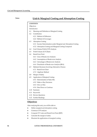 Cost and Management Accounting
Notes
84 LOVELY PROFESSIONAL UNIVERSITY
Unit 6: Marginal Costing and Absorption Costing
CONTENTS
Objectives
Introduction
6.1 Meaning and Deﬁnition of Marginal Costing
6.2 Contribution
6.2.1 Method of Difference
6.2.2 Method of Coverages
6.3 Absorption Costing
6.3.1 Income Determination under Marginal and Absorption Costing
6.3.2 Absorption Costing and Marginal Costing Compared
6.4 Cost-Volume-Proﬁt (CVP) Analysis
6.5 Proﬁt-Volume (P/V) Ratio
6.6 Break Even Point
6.6.1 Uses of Break-even Analysis
6.6.2 Assumptions of Break-even Analysis
6.6.3 Advantages of Break-even Analysis
6.6.4 Drawbacks of Break-even Analysis (BEA)
6.7 Methods Decisions Involving Alternative Choices
6.7.1 Break Even Chart
6.7.2 Algebraic Method
6.8 Margin of Safety
6.9 Application of Marginal Costing
6.9.1 Determination of Sales Mix
6.9.2 Make or Buy Decisions
6.9.3 Own or Hire
6.9.4 Shut Down or Continue
6.10 Summary
6.11 Keywords
6.12 Review Questions
6.13 Further Readings
Objectives
After studying this unit, you will be able to:
Deﬁne marginal and absorption costing
Construct CVP analysis
Compute P/V ratio and Break Even Point (BEP)
Calculate the margin of safety
Illustrate the applications of marginal costing
 