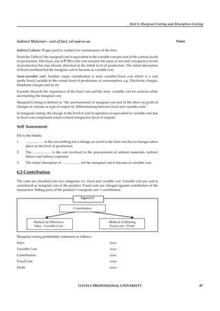 Unit 6: Marginal Costing and Absorption Costing
Notes
LOVELY PROFESSIONAL UNIVERSITY 87
Indirect Material – cost of fuel, oil and so on
Indirect Labour: Wages paid to workers for maintenance of the ﬁrm.
From the Table 6.1 the marginal cost is equivalent to the variable cost per unit of the various levels
of production. The ﬁxed cost of ` 500 is the cost remains the same at not only irrespective levels
of production but also already absorbed at the initial level of production. The initial absorption
of ﬁxed overhead led the marginal cost to become as variable cost.
Semi-variable cost: Another major classiﬁcation is semi variable/ﬁxed cost which is a cost
partly ﬁxed/variable to the certain level of production or consumption, e.g., Electricity charges,
telephone charges and so on.
It jointly discards the importance of the ﬁxed cost and the semi- variable cost for analysis while
ascertaining the marginal cost.
Marginal Costing is deﬁned as “the ascertainment of marginal cost and of the effect on proﬁt of
changes in volume or type of output by differentiating between ﬁxed and variable costs.”
In marginal costing, the change in the level of cost of operation is equivalent to variable cost due
to ﬁxed cost component which is ﬁxed irrespective level of outputs.
Self Assessment
Fill in the blanks:
1. ...................... is the cost nothing but a change occurred in the total cost due to changes taken
place on the level of production.
2. The ...................... is the cost involved in the procurement of indirect materials, indirect
labour and indirect expenses.
3. The initial absorption of ...................... led the marginal cost to become as variable cost.
6.2 Contribution
The costs are classiﬁed into two categories viz. ﬁxed and variable cost. Variable cost per unit is
considered as marginal cost of the product. Fixed costs are charged against contribution of the
transaction. Selling price of the product = marginal cost + contribution.
Figure 6.3
Contribution
Method of Difference
Sales - Variable Cost
Method of Meeting
Fixed cost + Profit
Marginal costing proﬁtability statement as follows:
Sales xxxx
Variable Cost xxxx
Contribution xxxx
Fixed Cost xxxx
Proﬁt xxxx
 