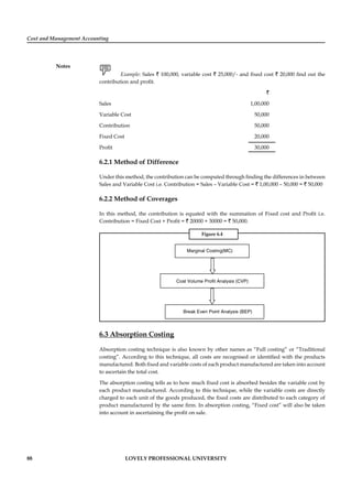 Cost and Management Accounting
Notes
88 LOVELY PROFESSIONAL UNIVERSITY
Example: Sales ` 100,000, variable cost ` 25,000/- and ﬁxed cost ` 20,000 ﬁnd out the
contribution and proﬁt.
`
Sales 1,00,000
Variable Cost 50,000
Contribution 50,000
Fixed Cost 20,000
Proﬁt 30,000
6.2.1 Method of Difference
Under this method, the contribution can be computed through ﬁnding the differences in between
Sales and Variable Cost i.e. Contribution = Sales – Variable Cost = ` 1,00,000 – 50,000 = ` 50,000
6.2.2 Method of Coverages
In this method, the contribution is equated with the summation of Fixed cost and Proﬁt i.e.
Contribution = Fixed Cost + Proﬁt = ` 20000 + 30000 = ` 50,000.
Figure 6.4
Marginal Costing(MC)
Cost Volume Profit Analysis (CVP)
Break Even Point Analysis (BEP)
6.3 Absorption Costing
Absorption costing technique is also known by other names as “Full costing” or “Traditional
costing”. According to this technique, all costs are recognised or identiﬁed with the products
manufactured. Both ﬁxed and variable costs of each product manufactured are taken into account
to ascertain the total cost.
The absorption costing tells as to how much ﬁxed cost is absorbed besides the variable cost by
each product manufactured. According to this technique, while the variable costs are directly
charged to each unit of the goods produced, the ﬁxed costs are distributed to each category of
product manufactured by the same ﬁrm. In absorption costing, “Fixed cost” will also be taken
into account in ascertaining the proﬁt on sale.
 