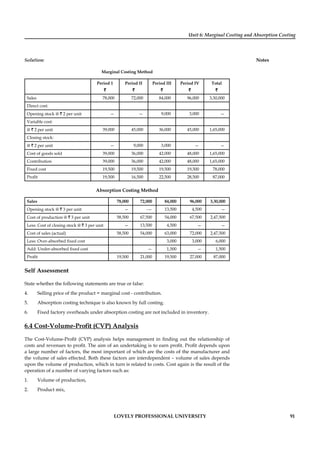 Unit 6: Marginal Costing and Absorption Costing
Notes
LOVELY PROFESSIONAL UNIVERSITY 91
Solution:
Marginal Costing Method
Period 1 Period II Period III Period IV Total
` ` ` ` `
Sales 78,000 72,000 84,000 96,000 3,30,000
Direct cost:
Opening stock @ ` 2 per unit — — 9,000 3,000 —
Variable cost:
@ ` 2 per unit 39,000 45,000 36,000 45,000 1,65,000
Closing stock:
@ ` 2 per unit — 9,000 3,000 — —
Cost of goods sold 39,000 36,000 42,000 48,000 1,65,000
Contribution 39,000 36,000 42,000 48,000 1,65,000
Fixed cost 19,500 19,500 19,500 19,500 78,000
Proﬁt 19,500 16,500 22,500 28,500 87,000
Absorption Costing Method
Sales 78,000 72,000 84,000 96,000 3,30,000
Opening stock @ ` 3 per unit — -— 13,500 4,500 —
Cost of production @ ` 3 per unit 58,500 67,500 54,000 67,500 2,47,500
Less: Cost of closing stock @ ` 3 per unit — 13,500 4,500 — —
Cost of sales (actual) 58,500 54,000 63,000 72,000 2,47,500
Less: Over-absorbed ﬁxed cost 3,000 3,000 6,000
Add: Under-absorbed ﬁxed cost — 1,500 — 1,500
Proﬁt 19,500 21,000 19,500 27,000 87,000
Self Assessment
State whether the following statements are true or false:
4. Selling price of the product = marginal cost - contribution.
5. Absorption costing technique is also known by full costing.
6. Fixed factory overheads under absorption costing are not included in inventory.
6.4 Cost-Volume-Proﬁt (CVP) Analysis
The Cost-Volume-Proﬁt (CVP) analysis helps management in ﬁnding out the relationship of
costs and revenues to proﬁt. The aim of an undertaking is to earn proﬁt. Proﬁt depends upon
a large number of factors, the most important of which are the costs of the manufacturer and
the volume of sales effected. Both these factors are interdependent – volume of sales depends
upon the volume of production, which in turn is related to costs. Cost again is the result of the
operation of a number of varying factors such as:
1. Volume of production,
2. Product mix,
 