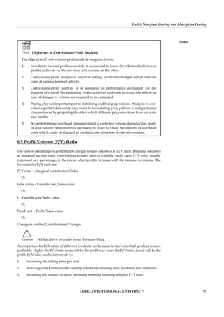Unit 6: Marginal Costing and Absorption Costing
Notes
LOVELY PROFESSIONAL UNIVERSITY 93
Note Objectives of Cost-Volume-Proﬁt Analysis
The objectives of cost-volume-proﬁt analysis are given below:
1. In order to forecast proﬁt accurately, it is essential to know the relationship between
proﬁts and costs on the one hand and volume on the other.
2. Cost-volume-proﬁt analysis is useful in setting up ﬂexible budgets which indicate
costs at various levels of activity.
3. Cost-volume-proﬁt analysis is of assistance in performance evaluation for the
purpose of control. For reviewing proﬁts achieved and costs incurred, the effects on
cost of changes in volume are required to be evaluated.
4. Pricing plays an important part in stabilising and ﬁxing up volume. Analysis of cost-
volume-proﬁt relationship may assist in formulating price policies to suit particular
circumstances by projecting the effect which different price structures have on costs
and proﬁts.
5. Aspredeterminedoverheadratesarerelatedtoaselectedvolumeofproduction,study
of cost-volume relationship is necessary in order to know the amount of overhead
costs which could be charged to product costs at various levels of operation.
6.5 Proﬁt-Volume (P/V) Ratio
The ratio or percentage of contribution margin to sales is known as P/V ratio. This ratio is known
as marginal income ratio, contribution to sales ratio or variable proﬁt ratio. P/V ratio, usually
expressed as a percentage, is the rate at which proﬁts increase with the increase in volume. The
formulae for P/V ratio are:
P/V ratio = Marginal contribution/Sales
Or
Sales value - Variable cost/Sales value
Or
1 - Variable cost/Sales value
Or
Fixed cost + Proﬁt/Sales value
Or
Change in proﬁts/Contributions/Changes
!
Caution All the above formulae mean the same thing.
A comparison for P/V ratios of different products can be made to ﬁnd out which product is more
proﬁtable. Higher the P/V ratio more will be the proﬁt and lower the P/V ratio, lesser will be the
proﬁt. P/V ratio can be improved by:
1. Increasing the selling price per unit.
2. Reducing direct and variable costs by effectively utilising men, machines and materials.
3. Switching the product to more proﬁtable terms by showing a higher P/V ratio.
 