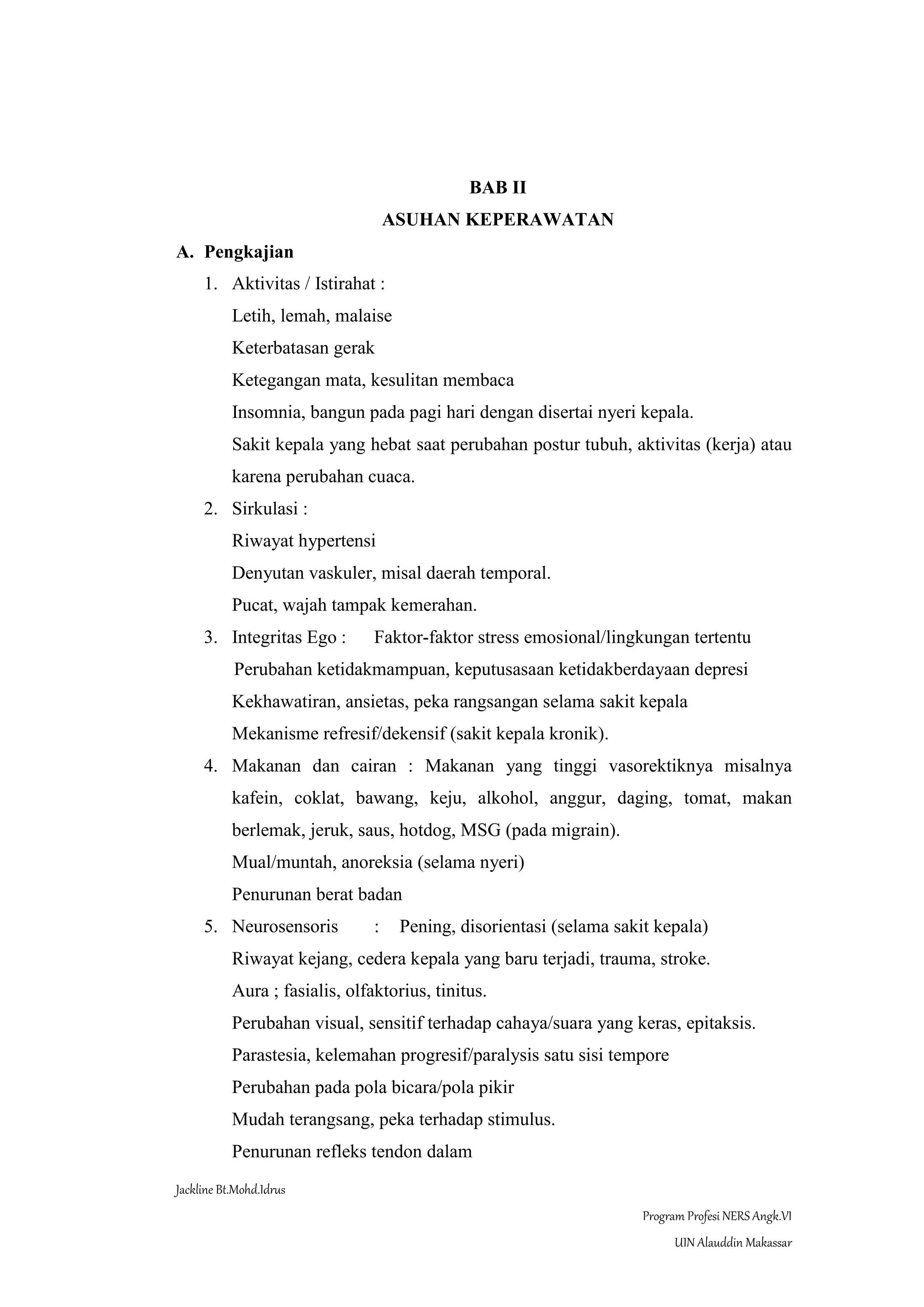 Jackline Bt.Mohd.Idrus
Program Profesi NERS Angk.VI
UIN Alauddin Makassar
BAB II
ASUHAN KEPERAWATAN
A. Pengkajian
1. Aktivitas / Istirahat :
Letih, lemah, malaise
Keterbatasan gerak
Ketegangan mata, kesulitan membaca
Insomnia, bangun pada pagi hari dengan disertai nyeri kepala.
Sakit kepala yang hebat saat perubahan postur tubuh, aktivitas (kerja) atau
karena perubahan cuaca.
2. Sirkulasi :
Riwayat hypertensi
Denyutan vaskuler, misal daerah temporal.
Pucat, wajah tampak kemerahan.
3. Integritas Ego : Faktor-faktor stress emosional/lingkungan tertentu
Perubahan ketidakmampuan, keputusasaan ketidakberdayaan depresi
Kekhawatiran, ansietas, peka rangsangan selama sakit kepala
Mekanisme refresif/dekensif (sakit kepala kronik).
4. Makanan dan cairan : Makanan yang tinggi vasorektiknya misalnya
kafein, coklat, bawang, keju, alkohol, anggur, daging, tomat, makan
berlemak, jeruk, saus, hotdog, MSG (pada migrain).
Mual/muntah, anoreksia (selama nyeri)
Penurunan berat badan
5. Neurosensoris : Pening, disorientasi (selama sakit kepala)
Riwayat kejang, cedera kepala yang baru terjadi, trauma, stroke.
Aura ; fasialis, olfaktorius, tinitus.
Perubahan visual, sensitif terhadap cahaya/suara yang keras, epitaksis.
Parastesia, kelemahan progresif/paralysis satu sisi tempore
Perubahan pada pola bicara/pola pikir
Mudah terangsang, peka terhadap stimulus.
Penurunan refleks tendon dalam
 