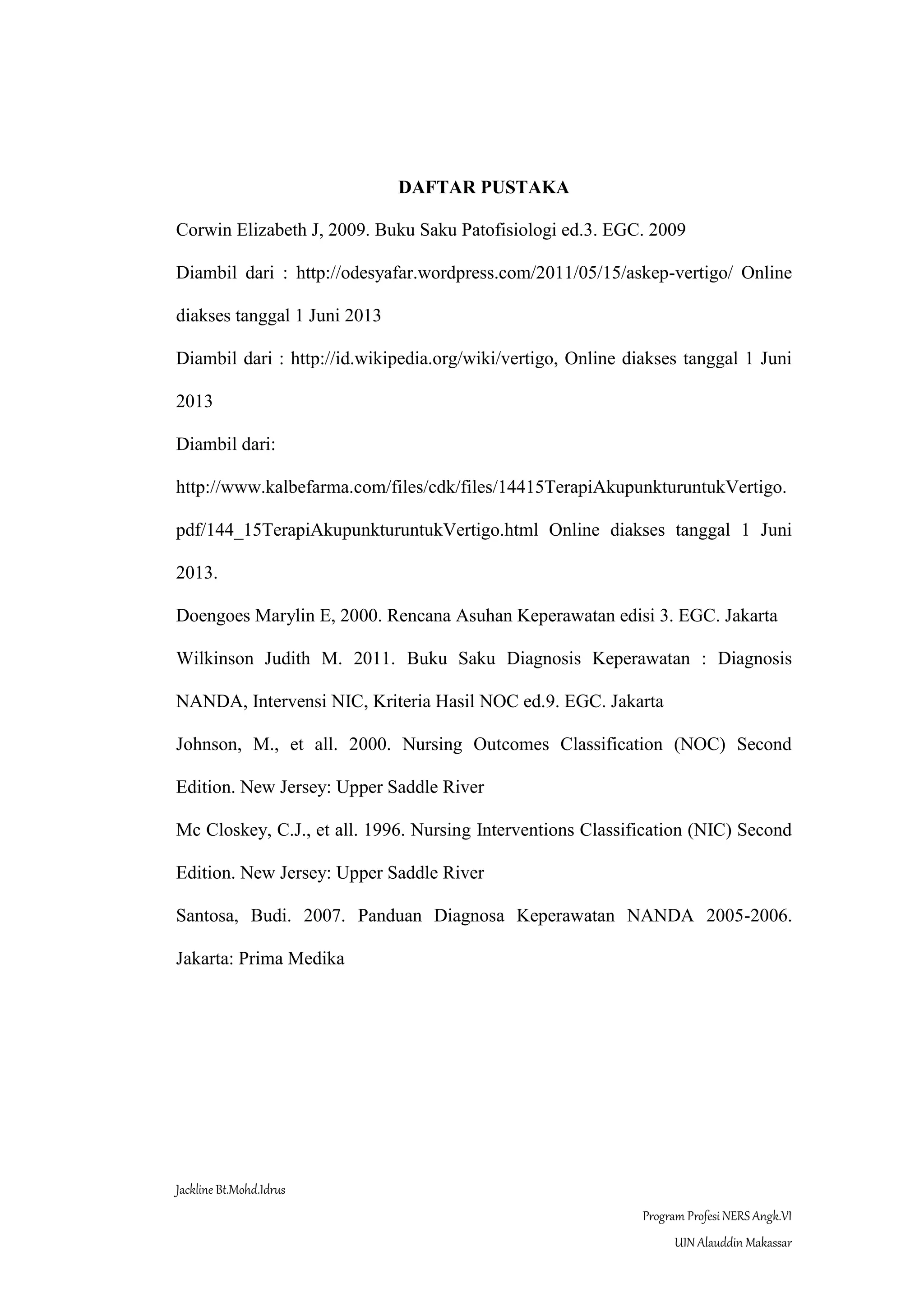 Jackline Bt.Mohd.Idrus
Program Profesi NERS Angk.VI
UIN Alauddin Makassar
DAFTAR PUSTAKA
Corwin Elizabeth J, 2009. Buku Saku Patofisiologi ed.3. EGC. 2009
Diambil dari : http://odesyafar.wordpress.com/2011/05/15/askep-vertigo/ Online
diakses tanggal 1 Juni 2013
Diambil dari : http://id.wikipedia.org/wiki/vertigo, Online diakses tanggal 1 Juni
2013
Diambil dari:
http://www.kalbefarma.com/files/cdk/files/14415TerapiAkupunkturuntukVertigo.
pdf/144_15TerapiAkupunkturuntukVertigo.html Online diakses tanggal 1 Juni
2013.
Doengoes Marylin E, 2000. Rencana Asuhan Keperawatan edisi 3. EGC. Jakarta
Wilkinson Judith M. 2011. Buku Saku Diagnosis Keperawatan : Diagnosis
NANDA, Intervensi NIC, Kriteria Hasil NOC ed.9. EGC. Jakarta
Johnson, M., et all. 2000. Nursing Outcomes Classification (NOC) Second
Edition. New Jersey: Upper Saddle River
Mc Closkey, C.J., et all. 1996. Nursing Interventions Classification (NIC) Second
Edition. New Jersey: Upper Saddle River
Santosa, Budi. 2007. Panduan Diagnosa Keperawatan NANDA 2005-2006.
Jakarta: Prima Medika
 