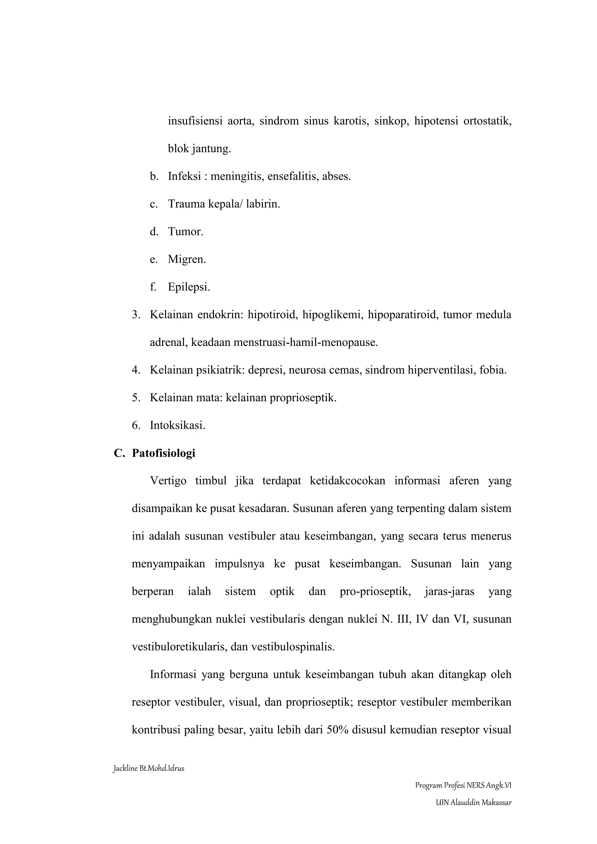 Jackline Bt.Mohd.Idrus
Program Profesi NERS Angk.VI
UIN Alauddin Makassar
insufisiensi aorta, sindrom sinus karotis, sinkop, hipotensi ortostatik,
blok jantung.
b. Infeksi : meningitis, ensefalitis, abses.
c. Trauma kepala/ labirin.
d. Tumor.
e. Migren.
f. Epilepsi.
3. Kelainan endokrin: hipotiroid, hipoglikemi, hipoparatiroid, tumor medula
adrenal, keadaan menstruasi-hamil-menopause.
4. Kelainan psikiatrik: depresi, neurosa cemas, sindrom hiperventilasi, fobia.
5. Kelainan mata: kelainan proprioseptik.
6. Intoksikasi.
C. Patofisiologi
Vertigo timbul jika terdapat ketidakcocokan informasi aferen yang
disampaikan ke pusat kesadaran. Susunan aferen yang terpenting dalam sistem
ini adalah susunan vestibuler atau keseimbangan, yang secara terus menerus
menyampaikan impulsnya ke pusat keseimbangan. Susunan lain yang
berperan ialah sistem optik dan pro-prioseptik, jaras-jaras yang
menghubungkan nuklei vestibularis dengan nuklei N. III, IV dan VI, susunan
vestibuloretikularis, dan vestibulospinalis.
Informasi yang berguna untuk keseimbangan tubuh akan ditangkap oleh
reseptor vestibuler, visual, dan proprioseptik; reseptor vestibuler memberikan
kontribusi paling besar, yaitu lebih dari 50% disusul kemudian reseptor visual
 