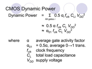 CMOS Dynamic Power
Dynamic Power = Σ 0.5 αi fclk CLi VDD
2
All gates i
≈ 0.5 α fclk CL VDD
2
≈ α01 fclk CL VDD
2
where α average gate activity factor
α01 = 0.5α, average 0→1 trans.
fclk clock frequency
CL total load capacitance
VDD supply voltage
 