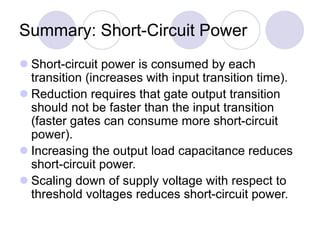 Summary: Short-Circuit Power
 Short-circuit power is consumed by each
transition (increases with input transition time).
 Reduction requires that gate output transition
should not be faster than the input transition
(faster gates can consume more short-circuit
power).
 Increasing the output load capacitance reduces
short-circuit power.
 Scaling down of supply voltage with respect to
threshold voltages reduces short-circuit power.
 