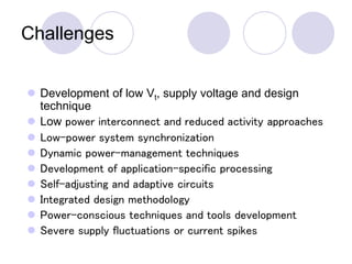 Challenges
 Development of low Vt, supply voltage and design
technique
 Low power interconnect and reduced activity approaches
 Low-power system synchronization
 Dynamic power-management techniques
 Development of application-specific processing
 Self-adjusting and adaptive circuits
 Integrated design methodology
 Power-conscious techniques and tools development
 Severe supply fluctuations or current spikes
 
