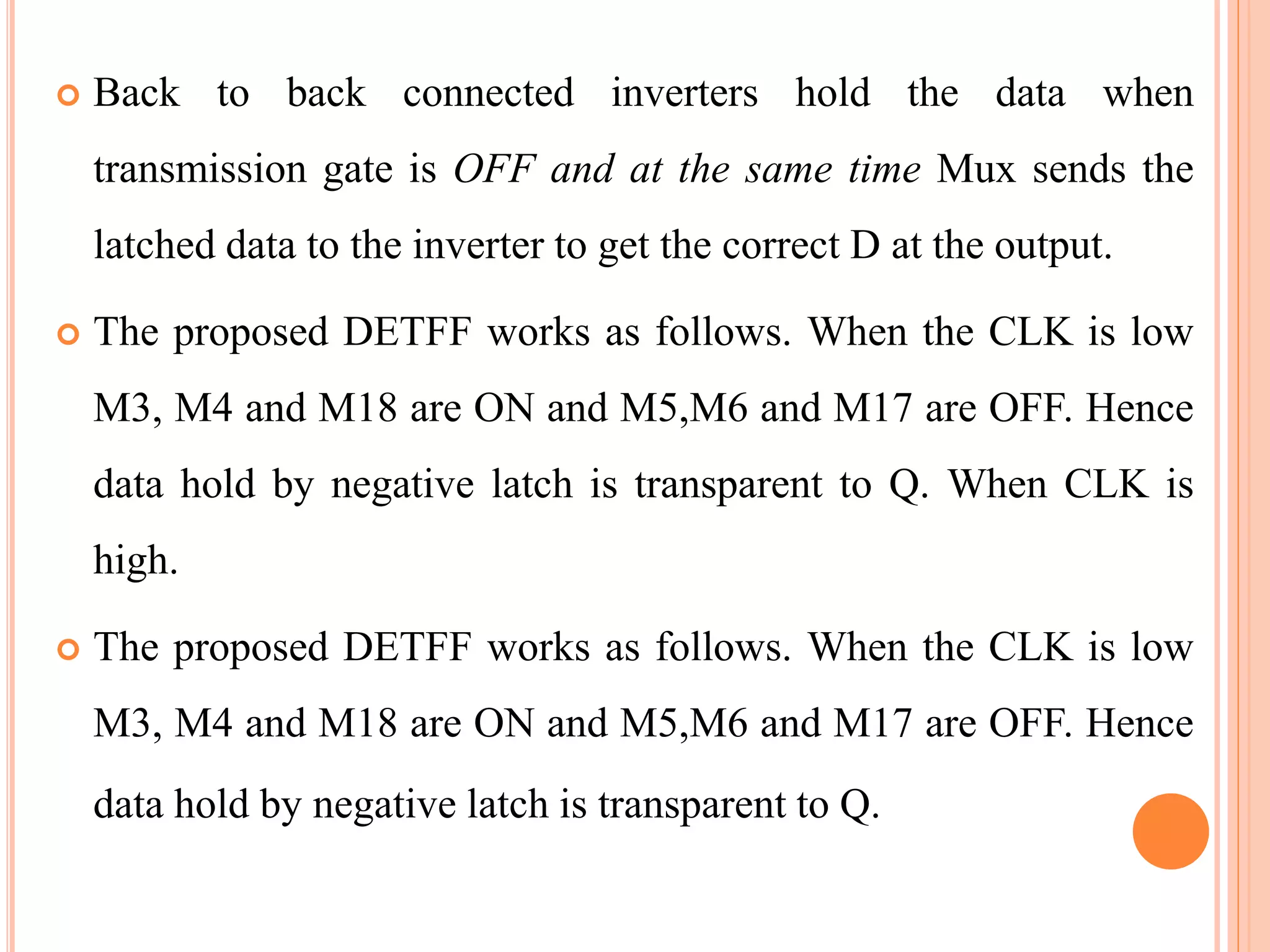  Back to back connected inverters hold the data when
transmission gate is OFF and at the same time Mux sends the
latched data to the inverter to get the correct D at the output.
 The proposed DETFF works as follows. When the CLK is low
M3, M4 and M18 are ON and M5,M6 and M17 are OFF. Hence
data hold by negative latch is transparent to Q. When CLK is
high.
 The proposed DETFF works as follows. When the CLK is low
M3, M4 and M18 are ON and M5,M6 and M17 are OFF. Hence
data hold by negative latch is transparent to Q.
 