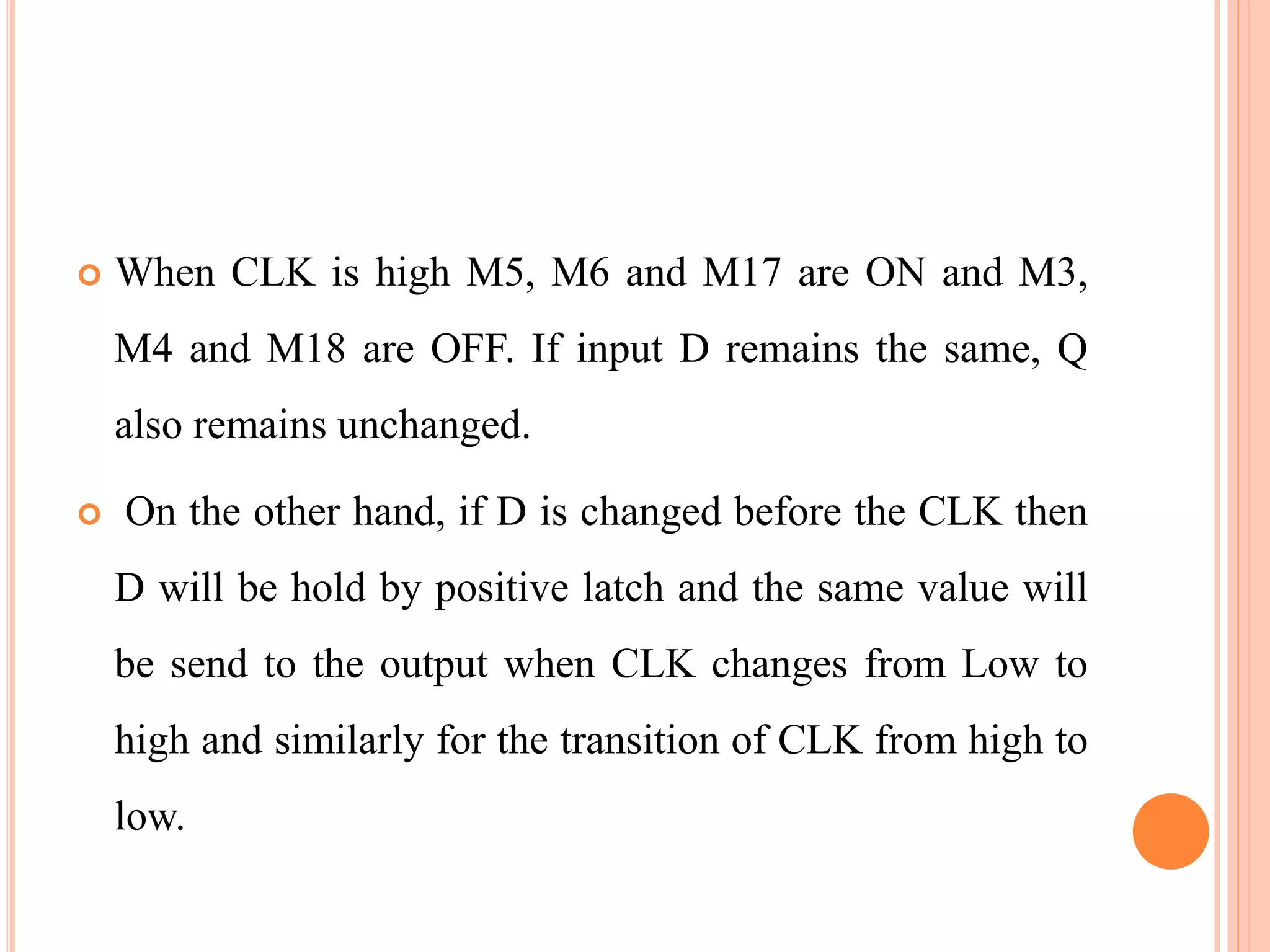  When CLK is high M5, M6 and M17 are ON and M3,
M4 and M18 are OFF. If input D remains the same, Q
also remains unchanged.
 On the other hand, if D is changed before the CLK then
D will be hold by positive latch and the same value will
be send to the output when CLK changes from Low to
high and similarly for the transition of CLK from high to
low.
 