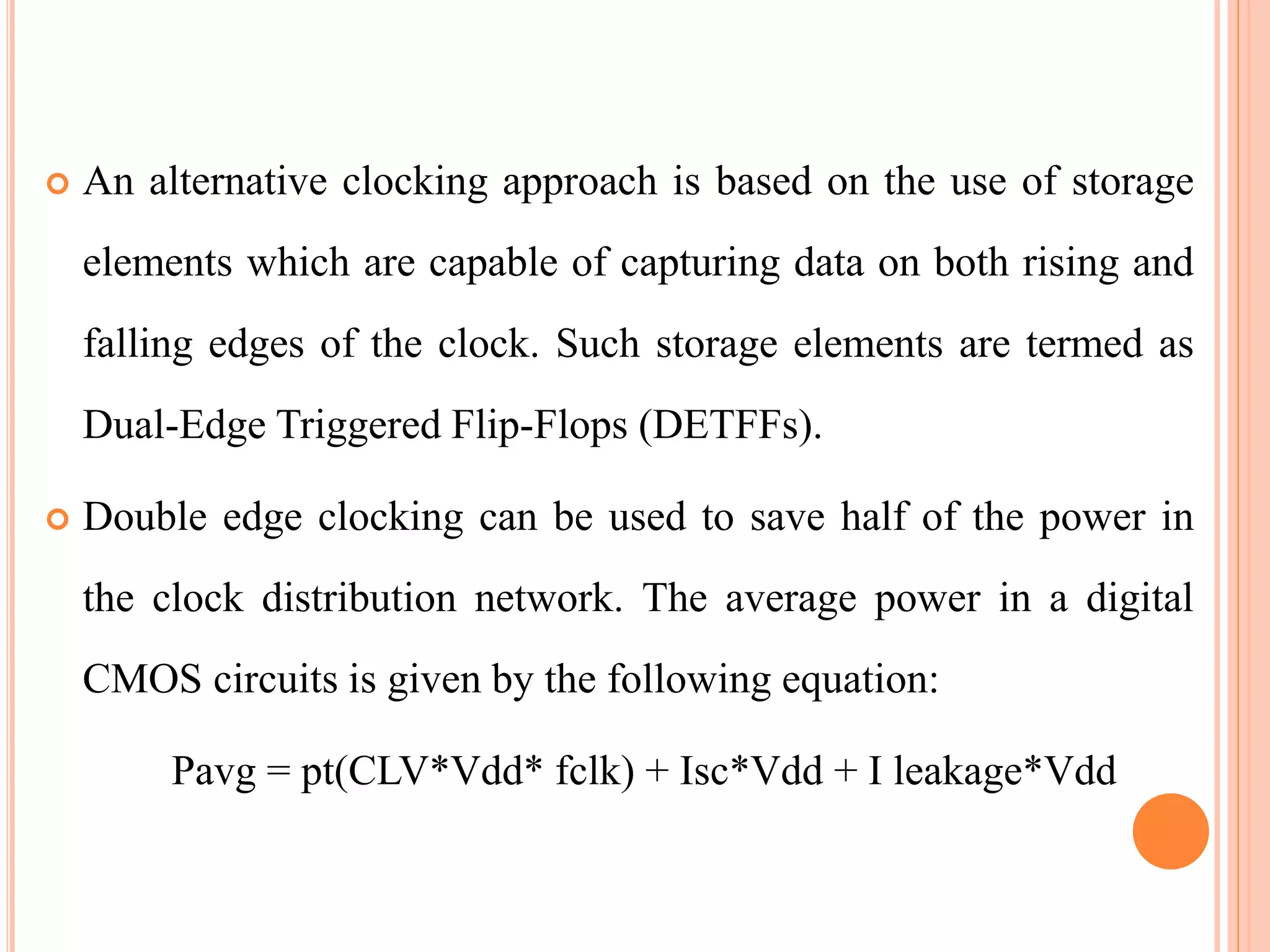  An alternative clocking approach is based on the use of storage
elements which are capable of capturing data on both rising and
falling edges of the clock. Such storage elements are termed as
Dual-Edge Triggered Flip-Flops (DETFFs).
 Double edge clocking can be used to save half of the power in
the clock distribution network. The average power in a digital
CMOS circuits is given by the following equation:
Pavg = pt(CLV*Vdd* fclk) + Isc*Vdd + I leakage*Vdd
 