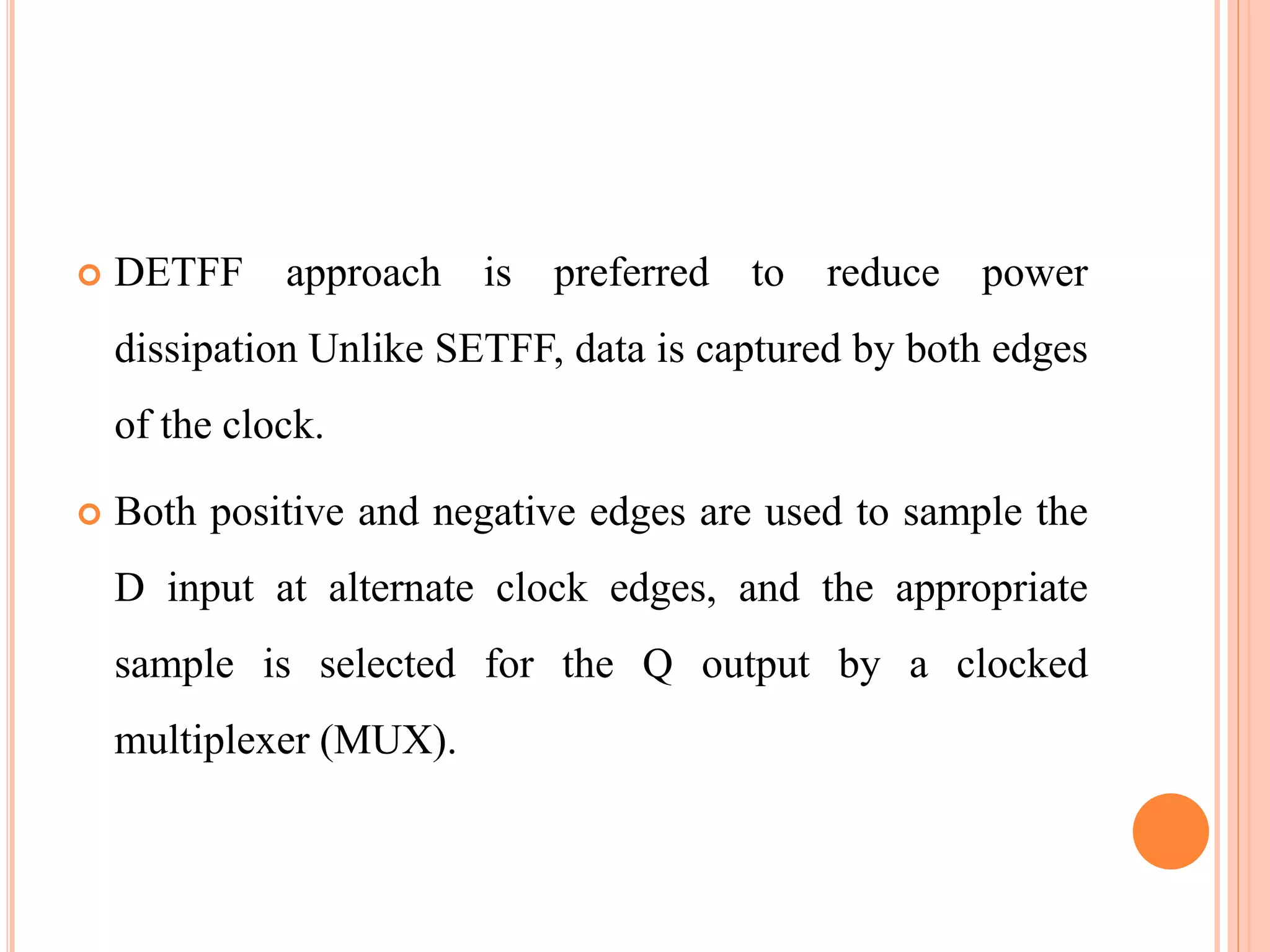  DETFF approach is preferred to reduce power
dissipation Unlike SETFF, data is captured by both edges
of the clock.
 Both positive and negative edges are used to sample the
D input at alternate clock edges, and the appropriate
sample is selected for the Q output by a clocked
multiplexer (MUX).
 