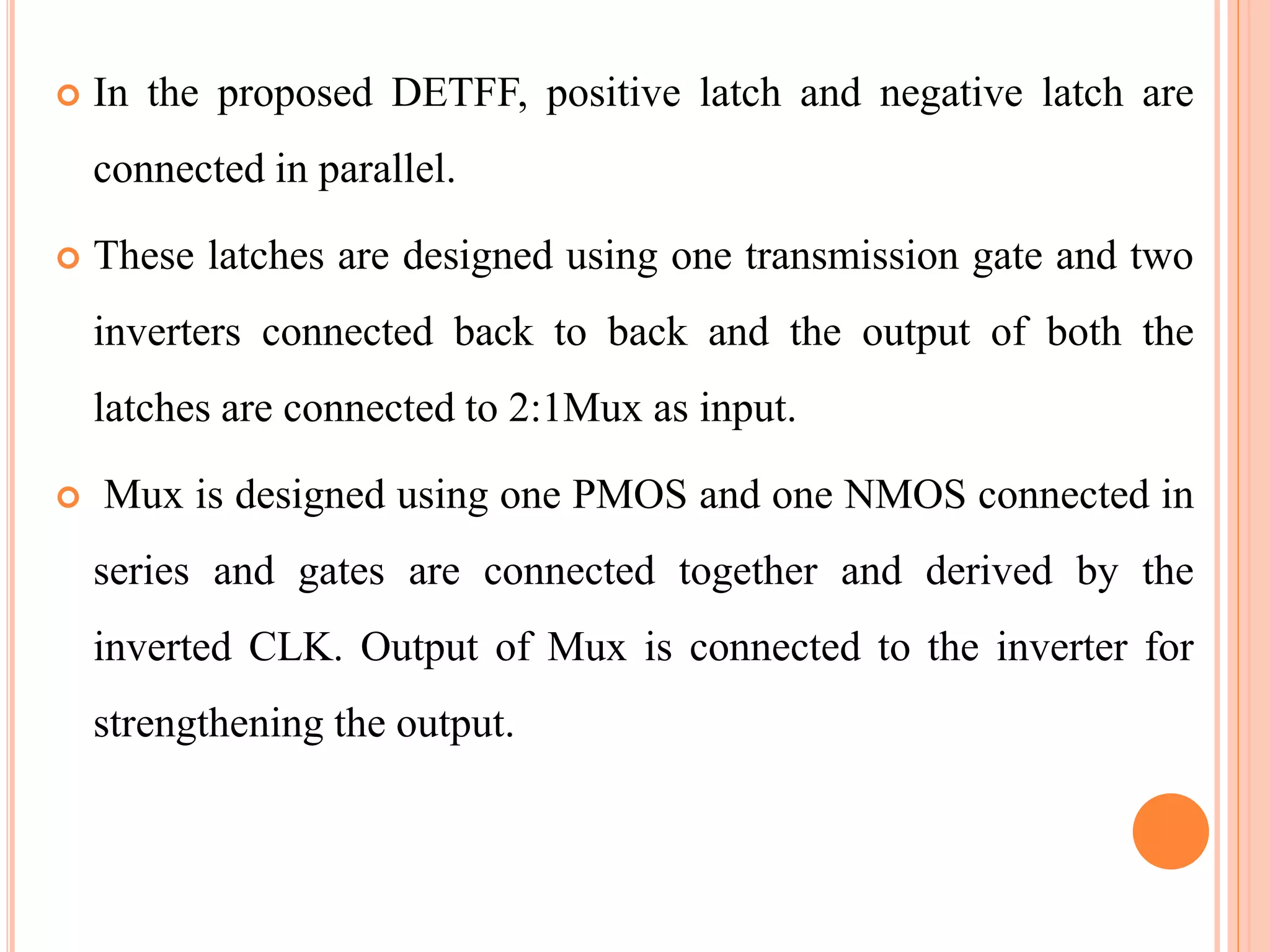  In the proposed DETFF, positive latch and negative latch are
connected in parallel.
 These latches are designed using one transmission gate and two
inverters connected back to back and the output of both the
latches are connected to 2:1Mux as input.
 Mux is designed using one PMOS and one NMOS connected in
series and gates are connected together and derived by the
inverted CLK. Output of Mux is connected to the inverter for
strengthening the output.
 