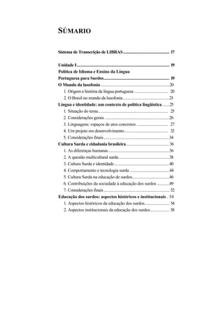 SÚMARIO 
Sistema de Transcrição de LIBRAS......................................... 17 
Unidade I.................................................................................. 19 
Política de Idioma e Ensino da Língua 
Portuguesa para Surdos.......................................................... 19 
O Mundo da lusofonia.............................................................20 
1. Origem e história da língua portuguesa.............................. 20 
2. O Brasil no mundo da lusofonia.........................................23 
Língua e identidade: um contexto de política lingüística......25 
1. Situação do tema.............................................................. 25 
2. Considerações gerais.........................................................26 
3. Linguagens: espaços de atos concretos............................ 27 
4. Um projeto em desenvolvimento....................................... 32 
5. Considerações finais..........................................................34 
Cultura Surda e cidadania brasileira......................................36 
1. As diferenças humanas......................................................36 
2. A questão multicultural surda.............................................38 
3. Cultura Surda e identidade.................................................40 
4. Comportamento e tecnologia surda...................................44 
5. Cultura Surda na educação de surdos.................................46 
6. Contribuições da sociedade à educação dos surdos...........49 
7. Considerações finais.......................................................... 52 
Educação dos surdos: aspectos históricos e institucionais . 54 
1. Aspectos históricos da educação dos surdos...................... 54 
2. Aspectos institucionais da educação dos surdos................. 58  