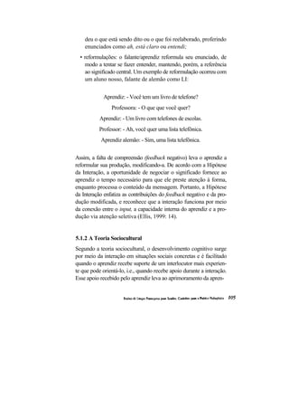 deu o que está sendo dito ou o que foi reelaborado, proferindo enunciados como ah, está claro ou entendi; 
• reformulações: o falante/aprendiz reformula seu enunciado, de modo a tentar se fazer entender, mantendo, porém, a referência ao significado central. Um exemplo de reformulação ocorreu com um aluno nosso, falante de alemão como LI: 
Aprendiz: - Você tem um livro de telefone? 
Professora: - O que que você quer? 
Aprendiz: - Um livro com telefones de escolas. 
Professor: - Ah, você quer uma lista telefônica. 
Aprendiz alemão: - Sim, uma lista telefônica. 
Assim, a falta de compreensão (feedback negativo) leva o aprendiz a reformular sua produção, modificando-a. De acordo com a Hipótese da Interação, a oportunidade de negociar o significado fornece ao aprendiz o tempo necessário para que ele preste atenção à forma, enquanto processa o conteúdo da mensagem. Portanto, a Hipótese da Interação enfatiza as contribuições do feedback negativo e da pro- dução modificada, e reconhece que a interação funciona por meio da conexão entre o input, a capacidade interna do aprendiz e a pro- dução via atenção seletiva (Ellis, 1999: 14). 
5.1.2 A Teoria Sociocultural 
Segundo a teoria sociocultural, o desenvolvimento cognitivo surge por meio da interação em situações sociais concretas e é facilitado quando o aprendiz recebe suporte de um interlocutor mais experien- te que pode orientá-lo, i.e., quando recebe apoio durante a interação. Esse apoio recebido pelo aprendiz leva ao aprimoramento da apren-  