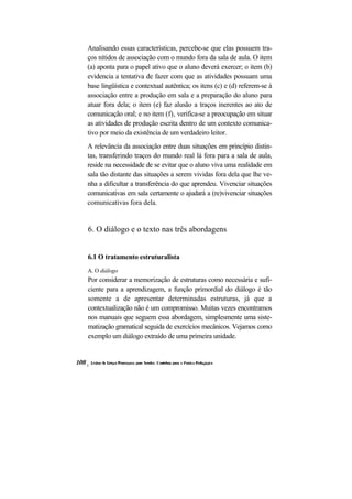Analisando essas características, percebe-se que elas possuem tra- ços nítidos de associação com o mundo fora da sala de aula. O item (a) aponta para o papel ativo que o aluno deverá exercer; o item (b) evidencia a tentativa de fazer com que as atividades possuam uma base lingüística e contextual autêntica; os itens (c) e (d) referem-se à associação entre a produção em sala e a preparação do aluno para atuar fora dela; o item (e) faz alusão a traços inerentes ao ato de comunicação oral; e no item (f), verifica-se a preocupação em situar as atividades de produção escrita dentro de um contexto comunica- tivo por meio da existência de um verdadeiro leitor. 
A relevância da associação entre duas situações em princípio distin- tas, transferindo traços do mundo real lá fora para a sala de aula, reside na necessidade de se evitar que o aluno viva uma realidade em sala tão distante das situações a serem vividas fora dela que lhe ve- nha a dificultar a transferência do que aprendeu. Vivenciar situações comunicativas em sala certamente o ajudará a (re)vivenciar situações comunicativas fora dela. 
6. O diálogo e o texto nas três abordagens 
6.1 O tratamento estruturalista 
A. O diálogo 
Por considerar a memorização de estruturas como necessária e sufi- ciente para a aprendizagem, a função primordial do diálogo é tão somente a de apresentar determinadas estruturas, já que a contextualização não é um compromisso. Muitas vezes encontramos nos manuais que seguem essa abordagem, simplesmente uma siste- matização gramatical seguida de exercícios mecânicos. Vejamos como exemplo um diálogo extraído de uma primeira unidade.  