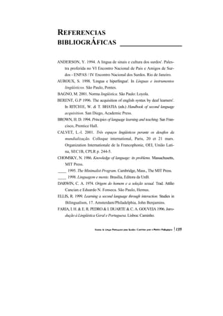 REFERENCIAS BIBLIOGRÁFICAS_______________ 
ANDERSON, Y. 1994. A língua de sinais e cultura dos surdos'. Pales- tra proferida no VI Encontro Nacional de Pais e Amigos de Sur- dos - ENPAS / IV Encontro Nacional dos Surdos. Rio de Janeiro. 
AUROUX, S. 1998. 'Lingua e hiperlíngua'. In Línguas e instrumentos lingüísticos. São Paulo, Pontes. 
BAGNO, M. 2001. Norma lingüística. São Paulo: Loyola. 
BERENT, G.P 1996. The acquisition of english syntax by deaf learners'. In RITCH1E, W. & T. BHATIA (eds.) Handbook of second language acquisition. San Diego, Academic Press. 
BROWN, H. D. 1994. Principies of language learning and teaching. San Fran- cisco, Prentice Hall. 
CALVET, L.-l. 2001. Três espaços lingüísticos perante os desafios da mundialização. Colloque international, Paris, 20 et 21 mars. Organization Internationale de la Francophonie, OEI, União Lati- na, SEC1B, CPLR p. 244-5. 
CHOMSKY, N. 1986. Knowledge of language: its problems. Massachusetts, MIT Press. 
____1995. The Minimalist Program. Cambridge, Mass., The MIT Press. 
____1998. Linguagem e mente. Brasília, Editora da UnB. 
DARWIN, C. A. 1974. Origem do homem e a seleção sexual. Trad. Attílio Cancian e Eduardo N. Fonseca. São Paulo, Hemus. 
ELLIS, R. 1999. Learning a second language through interaction. Studies in Bilingualism, 17. Amsterdam/Philadelphia, John Benjamins. 
FARIA, I. H. & E. R. PEDRO & I. DUARTE & C. A. GOUVEIA 1996. Intro- dução à Lingüística Geral e Portuguesa. Lisboa: Caminho.  