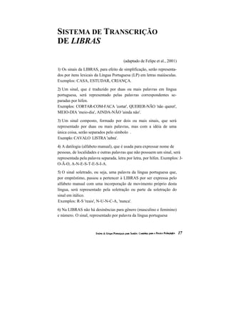 SISTEMA DE TRANSCRIÇÃO 
DE LIBRAS 
(adaptado de Felipe et al., 2001) 
1) Os sinais da LIBRAS, para efeito de simplificação, serão representa- dos por itens lexicais da Língua Portuguesa (LP) em letras maiúsculas. Exemplos: CASA, ESTUDAR, CRIANÇA. 
2) Um sinal, que é traduzido por duas ou mais palavras em língua portuguesa, será representado pelas palavras correspondentes se- paradas por hífen. 
Exemplos: CORTAR-COM-FACA 'cortar', QUERER-NÃO 'não querer', MEIO-DIA 'meio-dia', AINDA-NÃO 'ainda não'. 
3) Um sinal composto, formado por dois ou mais sinais, que será representado por duas ou mais palavras, mas com a idéia de uma única coisa, serão separados pelo símbolo . 
Exemplo: CAVALO LISTRA 'zebra'. 
4) A datilogia (alfabeto manual), que é usada para expressar nome de pessoas, de localidades e outras palavras que não possuem um sinal, será representada pela palavra separada, letra por letra, por hífen. Exemplos: J- O-Ã-O, A-N-E-S-T-E-S-I-A. 
5) O sinal soletrado, ou seja, uma palavra da língua portuguesa que, por empréstimo, passou a pertencer à LIBRAS por ser expressa pelo alfabeto manual com uma incorporação de movimento próprio desta língua, será representado pela soletração ou parte da soletração do sinal em itálico. 
Exemplos: R-S 'reais', N-U-N-C-A, 'nunca'. 
6) Na LIBRAS não há desinências para gênero (masculino e feminino) e número. O sinal, representado por palavra da língua portuguesa  