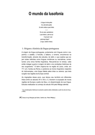 O mundo da lusofonia 
A língua é minha pátria 
E eu não tenho pátria 
Eu tenho mátria e quero frátria 
(...) 
Flor do Lácio, sambódromo 
Lusa Américo, Latim em pó 
O que quer o que pode essa língua? (Língua, Caetano Veloso) 
1. Origem e história da língua portuguesa 
A origem da língua portuguesa, juntamente com línguas como o es- panhol, o catalão, o francês, o italiano, o romeno, encontra-se na transformação, através dos séculos, do latim, o que explica que se- jam todas referidas como línguas românicas ou neo-latinas, consti- tuindo uma única família lingüística. Recuando-se no tempo, cabe então indagar quanto à origem do latim e às condições históricas de seu surgimento.1 O latim originou-se na região do Lácio, onde, em 711 a.C, fundou-se Roma, e pertence ao tronco lingüístico originário do indo-europeu, uma língua falada pelos árias ou arianos, que teria surgido nas regiões da Europa central. 
As migrações desse povo, que deixou seu território em diferentes tribos entre os séculos XV e XX a. C, levaram à ocupação de novas regiões da Europa e parte da Ásia, e à disseminação de sua língua. Estudos realizados no começo do século XIX pelo filólogo alemão 
1 As considerações históricas do presente capítulo estão sintetizadas a partir da obra de Hauy (1989).  