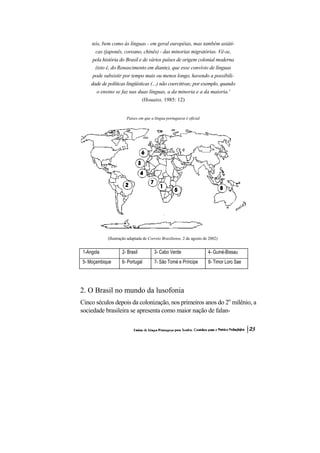 nós, bem como às línguas - em geral européias, mas também asiáti- cas (japonês, coreano, chinês) - das minorias migratórias. Vê-se, pela história do Brasil e de vários países de origem colonial moderna (isto é, do Renascimento em diante), que esse convívio de línguas pode subsistir por tempo mais ou menos longo, havendo a possibili- dade de políticas lingüísticas (...) não coercitivas; por exemplo, quando o ensino se faz nas duas línguas, a da minoria e a da maioria.' (Houaiss, 1985: 12) 
Paises em que a língua portuguesa é oficial 
(Ilustração adaptada de Correio Braziliense, 2 de agosto de 2002) 
1-Angola 
2- Brasil 
3- Cabo Verde 
4- Guiné-Bissau 
5- Moçambique 
6- Portugal 
7- São Tomé e Príncipe 
8- Timor Loro Sae 
2. O Brasil no mundo da lusofonia 
Cinco séculos depois da colonização, nos primeiros anos do 2o milênio, a sociedade brasileira se apresenta como maior nação de falan-  