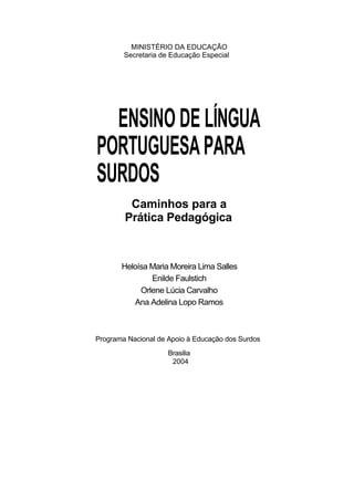 MINISTÉRIO DA EDUCAÇÃO Secretaria de Educação Especial 
ENSINO DE LÍNGUA PORTUGUESA PARA SURDOS 
Caminhos para a Prática Pedagógica 
Heloísa Maria Moreira Lima Salles 
Enilde Faulstich 
Orlene Lúcia Carvalho 
Ana Adelina Lopo Ramos 
Programa Nacional de Apoio à Educação dos Surdos 
Brasilia 2004  