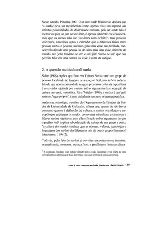 Nesse sentido, Pimenta (2001: 24), ator surdo brasiliense, declara que "a surdez deve ser reconhecida como apenas mais um aspecto das infinitas possibilidades da diversidade humana, pois ser surdo não é melhor ou pior do que ser ouvinte, é apenas diferente'. Se considera- mos que os surdos não são 'ouvintes com defeito'", mas pessoas diferentes, estaremos aptos a entender que a diferença física entre pessoas surdas e pessoas ouvintes gera uma visão não-limitada, não- determinística de uma pessoa ou de outra, mas uma visão diferente de mundo, um 'jeito Ouvinte de ser' e um 'jeito Surdo de ser', que nos permite falar em uma cultura da visão e outra da audição. 
2. A questão multicultural surda 
Skliar (1998) explica que falar em Cultura Surda como um grupo de pessoas localizado no tempo e no espaço é fácil, mas refletir sobre o fato de que nessa comunidade surgem processos culturais específicos é uma visão rejeitada por muitos, sob o argumento da concepção da cultura universal, monolítica. Para Wrigley (1996), a surdez é um 'país' sem um 'lugar próprio'; é uma cidadania sem uma origem geográfica. 
Anderson, sociólogo, membro do Departamento de Estudos da Sur- dez da Universidade de Gallaudet, afirma que, apesar de não haver consenso quanto à definição de cultura, e muitos sociólogos e an- tropólogos aceitarem os surdos como uma subcultura, e cientistas e líderes surdos rejeitarem essa classificação sob o argumento de que o prefixo 'sub' implica subordinação de valores de um grupo a outro, "a cultura dos surdos sinaliza que as normas, valores, tecnologia e linguagem dos surdos são diferentes dos de outros grupos humanos' (Anderson, 1994:2). 
Todavia, pelo fato de surdos e ouvintes encontrarem-se imersos, normalmente, no mesmo espaço físico e partilharem de uma cultura 
4 A expressão 'ouvintes com defeito' reflete bem a visão 'ouvintista' e foi tirada de uma correspondência eletrônica de Luiz de Freitas, veiculada em lista de discussão virtual.  