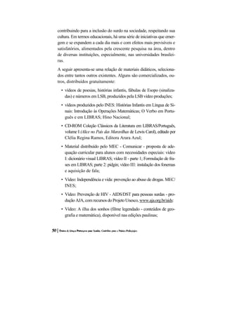 contribuindo para a inclusão do surdo na sociedade, respeitando sua cultura. Em termos educacionais, há uma série de iniciativas que emer- gem e se expandem a cada dia mais e com efeitos mais previsíveis e satisfatórios, alimentados pela crescente pesquisa na área, dentro de diversas instituições, especialmente, nas universidades brasilei- ras. 
A seguir apresenta-se uma relação de materiais didáticos, seleciona- dos entre tantos outros existentes. Alguns são comercializados, ou- tros, distribuídos gratuitamente: 
• vídeos de poesias, histórias infantis, fábulas de Esopo (sinaliza- das) e números em LSB, produzidos pela LSB vídeo produções; 
• vídeos produzidos pelo INES: Histórias Infantis em Língua de Si- nais: Introdução às Operações Matemáticas; O Verbo em Portu- guês e em LIBRAS; Hino Nacional; 
• CD-ROM Coleção Clássicos da Literatura em LIBRAS/Português, volume I (Alice no País das Maravilhas de Lewis Carol), editado por Clélia Regina Ramos, Editora Arara Azul; 
• Material distribuído pelo MEC - Comunicar - proposta de ade- quação curricular para alunos com necessidades especiais: vídeo I: dicionário visual LIBRAS; vídeo II - parte 1; Formulação de fra- ses em LIBRAS; parte 2: pidgin; vídeo III: instalação dos fonemas e aquisição de fala; 
• Vídeo: Independência e vida: prevenção ao abuso de drogas. MEC/ INES; 
• Vídeo: Prevenção de HIV - AIDS/DST para pessoas surdas - pro- dução AJA, com recursos do Projeto Unesco, www.aja.org.br/aids: 
• Vídeo: A ilha dos sonhos (filme legendado - conteúdos de geo- grafia e matemática), disponível nas edições paulinas;  