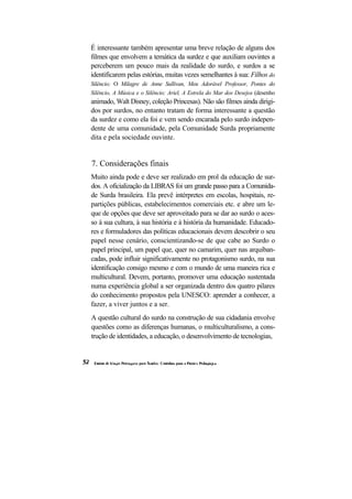 É interessante também apresentar uma breve relação de alguns dos filmes que envolvem a temática da surdez e que auxiliam ouvintes a perceberem um pouco mais da realidade do surdo, e surdos a se identificarem pelas estórias, muitas vezes semelhantes à sua: Filhos do Silêncio; O Milagre de Anne Sullivan, Meu Adorável Professor, Pontes do Silêncio, A Música e o Silêncio; Ariel, A Estrela do Mar dos Desejos (desenho animado, Walt Disney, coleção Princesas). Não são filmes ainda dirigi- dos por surdos, no entanto tratam de forma interessante a questão da surdez e como ela foi e vem sendo encarada pelo surdo indepen- dente de uma comunidade, pela Comunidade Surda propriamente dita e pela sociedade ouvinte. 
7. Considerações finais 
Muito ainda pode e deve ser realizado em prol da educação de sur- dos. A oficialização da LIBRAS foi um grande passo para a Comunida- de Surda brasileira. Ela prevê intérpretes em escolas, hospitais, re- partições públicas, estabelecimentos comerciais etc. e abre um le- que de opções que deve ser aproveitado para se dar ao surdo o aces- so à sua cultura, à sua história e à história da humanidade. Educado- res e formuladores das políticas educacionais devem descobrir o seu papel nesse cenário, conscientizando-se de que cabe ao Surdo o papel principal, um papel que, quer no camarim, quer nas arquiban- cadas, pode influir significativamente no protagonismo surdo, na sua identificação consigo mesmo e com o mundo de uma maneira rica e multicultural. Devem, portanto, promover uma educação sustentada numa experiência global a ser organizada dentro dos quatro pilares do conhecimento propostos pela UNESCO: aprender a conhecer, a fazer, a viver juntos e a ser. 
A questão cultural do surdo na construção de sua cidadania envolve questões como as diferenças humanas, o multiculturalismo, a cons- trução de identidades, a educação, o desenvolvimento de tecnologias,  