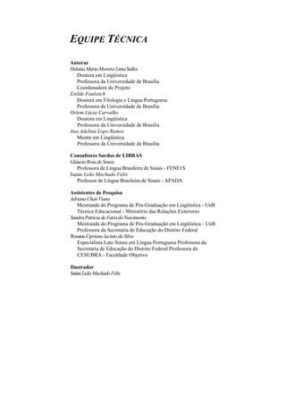 EQUIPE TÉCNICA 
Autoras 
Heloísa Maria Moreira Lima Salles 
Doutora em Lingüística 
Professora da Universidade de Brasília 
Coordenadora do Projeto Enilde Faulstich 
Doutora em Filologia e Língua Portuguesa 
Professora da Universidade de Brasília Orlem Lúcia Carvalho 
Doutora em Lingüística 
Professora da Universidade de Brasília Ana Adelina Lopo Ramos 
Mestre em Lingüística 
Professora da Universidade de Brasília 
Consultores Surdos de LIBRAS 
Gláucia Rosa de Souza 
Professora de Língua Brasileira de Sinais - FENE1S Isaías Leão Machado Felix 
Professor de Língua Brasileira de Sinais - APADA 
Assistentes de Pesquisa 
Adriana Chan Viana 
Mestranda do Programa de Pós-Graduação em Lingüística - UnB Técnica Educacional - Ministério das Relações Exteriores 
Sandra Patrícia de Faria do Nascimento 
Mestranda do Programa de Pós-Graduação em Lingüística - UnB Professora da Secretaria de Educação do Distrito Federal 
Rosana Cipriano lacinto da Silva 
Especialista Lato Sensu em Língua Portuguesa Professora da Secretaria de Educação do Distrito Federal Professora da CESUBRA - Faculdade Objetivo 
Ilustrador 
Isaías Leão Machado Felix  