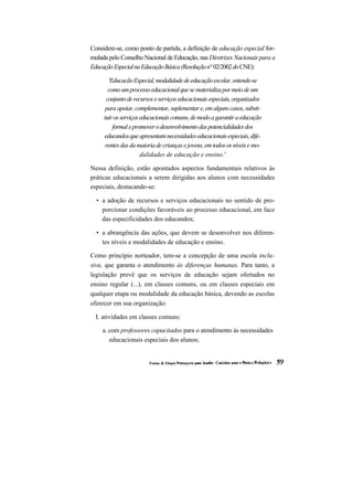 Considere-se, como ponto de partida, a definição de educação especial for- mulada pelo Conselho Nacional de Educação, nas Diretrizes Nacionais para a Educação Especial na Educação Básica (Resolução n° 02/2002 do CNE): 
'Educacão Especial, modalidade de educação escolar, entende-se como um processo educacional que se materializa por meio de um conjunto de recursos e serviços educacionais especiais, organizados para apoiar, complementar, suplementar e, em alguns casos, substi- tuir os serviços educacionais comuns, de modo a garantir a educação 
formal e promover o desenvolvimento das potencialidades dos educandos que apresentam necessidades educacionais especiais, dife- rentes das da maioria de crianças e jovens, em todos os níveis e mo- dalidades de educação e ensino.' 
Nessa definição, estão apontados aspectos fundamentais relativos às práticas educacionais a serem dirigidas aos alunos com necessidades especiais, destacando-se: 
• a adoção de recursos e serviços educacionais no sentido de pro- porcionar condições favoráveis ao processo educacional, em face das especificidades dos educandos; 
• a abrangência das ações, que devem se desenvolver nos diferen- tes níveis e modalidades de educação e ensino. 
Como princípio norteador, tem-se a concepção de uma escola inclu- siva, que garanta o atendimento às diferenças humanas. Para tanto, a legislação prevê que os serviços de educação sejam ofertados no ensino regular (...), em classes comuns, ou em classes especiais em qualquer etapa ou modalidade da educação básica, devendo as escolas oferecer em sua organização: 
I. atividades em classes comuns: 
a. com professores capacitados para o atendimento às necessidades educacionais especiais dos alunos;  
