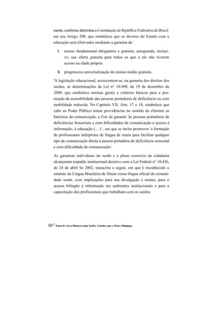mente, conforme determina a Constituição da República Federativa do Brasil, em seu Artigo 208, que estabelece que os deveres do Estado com a educação será efetivados mediante a garantia de: 
I. ensino fundamental obrigatório e gratuito, assegurada, inclusi- ve, sua oferta gratuita para todos os que a ele não tiverem acesso na idade própria 
II. progressiva universalização do ensino médio gratuito. 
'À legislação educacional, acrescentem-se, na garantia dos direitos dos surdos, as determinações da Lei n° 10.098, de 19 de dezembro de 2000, que estabelece normas gerais e critérios básicos para a pro- moção da acessibilidade das pessoas portadoras de deficiência ou com mobilidade reduzida. No Capítulo VII, Arts. 17 e 18, estabelece que cabe ao Poder Público tomar providências no sentido de eliminar as barreiras da comunicação, a fim de garantir 'às pessoas portadoras de deficiências Sensoriais e com dificuldades de comunicação o acesso à informação, à educação (...)', em que se inclui promover 'a formação de profissionais intérpretes de língua de sinais para facilitar qualquer tipo de comunicação direta à pessoa portadora de deficiência sensorial e com dificuldade de comunicação'. 
As garantias individuais do surdo e o pleno exercício da cidadania alcançaram respaldo institucional decisivo com a Lei Federal n° 10.436, de 24 de abril Se 2002, transcrita a seguir, em que é reconhecido o estatuto da Língua Brasileira de Sinais como língua oficial da comuni- dade surda, com implicações para sua divulgação e ensino, para o acesso bilíngüe à informação em ambientes institucionais e para a capacitação dos profissionais que trabalham com os surdos.  