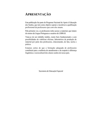 APRESENTAÇÃO 
Esta publicação faz parte do Programa Nacional de Apoio à Educação dos Surdos, que tem como objetivo apoiar e incentivar a qualificação profissional de professores que com eles atuam. 
Pela primeira vez, os professores terão acesso a materiais que tratam do ensino da Língua Portuguesa a usuários de LIBRAS. 
Trata-se de um trabalho inédito, muito bem fundamentado e com possibilidades de viabilizar oficinas, laboratórios de produção de material por parte dos professores, relacionando, de fato, teoria e prática. 
Estamos certos de que a formação adequada de professores contribuirá para a melhoria do atendimento e do respeito à diferença lingüística e sociocultural dos alunos surdos de nosso país. 
Secretaria de Educação Especial  