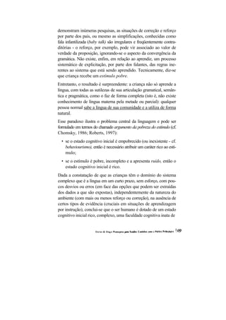 demonstram inúmeras pesquisas, as situações de correção e reforço por parte dos pais, ou mesmo as simplificações, conhecidas como fala infantilizada (baby talk) são irregulares e freqüentemente contra- ditórias - o reforço, por exemplo, pode vir associado ao valor de verdade da proposição, ignorando-se o aspecto da convergência da gramática. Não existe, enfim, em relação ao aprendiz, um processo sistemático de explicitação, por parte dos falantes, das regras ine- rentes ao sistema que está sendo aprendido. Tecnicamente, diz-se que criança recebe um estímulo pobre. 
Entretanto, o resultado é surpreendente: a criança não só aprende a língua, com todas as sutilezas de sua articulação gramatical, semân- tica e pragmática, como o faz de forma completa (isto é, não existe conhecimento de língua materna pela metade ou parcial): qualquer pessoa normal sabe a língua de sua comunidade e a utiliza de forma natural. 
Esse paradoxo ilustra o problema central da linguagem e pode ser formulado em termos do chamado argumento da pobreza do estímulo (cf. Chomsky, 1986; Roberts, 1997): 
• se o estado cognitivo inicial é empobrecido (ou inexistente - cf. behaviourismo), então é necessário atribuir um caráter rico ao estí- mulo; 
• se o estímulo é pobre, incompleto e a apresenta ruído, então o estado cognitivo inicial é rico. 
Dada a constatação de que as crianças têm o domínio do sistema complexo que é a língua em um curto prazo, sem esforço, com pou- cos desvios ou erros (em face das opções que podem ser extraídas dos dados a que são expostas), independentemente da natureza do ambiente (com mais ou menos reforço ou correção), na ausência de certos tipos de evidência (cruciais em situações de aprendizagem por instrução), conclui-se que o ser humano é dotado de um estado cognitivo inicial rico, complexo, uma faculdade cognitiva inata de  