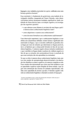 linguagem, uma verdadeira propriedade da espécie, codificada como uma herança genética humana.2 
Essa conclusão é o fundamento do gerativismo, uma tradição de in- vestigação científica, inaugurada por Noam Chomsky, cujos desen- volvimentos teóricos alcançaram resultados significativos, tendo con- tribuído de forma decisiva para a revolução cognitiva, na investiga- ção das seguintes questões: 
• o que sabemos como falantes (e ouvintes) de uma lingua: qual é a natureza desse conhecimento lingüístico inato? 
• como adquirimos e usamos esse conhecimento? 
• como devemos formalizar esse conhecimento explicitamente? 
Uma observação importante é que o conhecimento lingüístico se ma- nifesta com características definidas: existem formas e significados não- autorizados na língua, o que se encontra codificado na gramática des- sa língua por meio de restrições que determinam as línguas possíveis, isto é, as hipóteses que a criança pode formular em face de sua expe- riência lingüística. A natureza negativa dessas restrições (estabelecem o que é proibido na língua) aliada à ausência de evidência negativa (o fato de que as correções são assistemáticas) levam à conclusão de que essas restrições não são aprendidas (ou ensinadas). 
No que se refere à natureza desse conhecimento lingüístico inato, par- te-se dos estudos de neuropsicologia desenvolvimental e da observa- ção dos distúrbios ou danos cognitivos, de natureza congênita ou não. Esses estudos têm demonstrado que existe uma forte tendência a que as capacidades cognitivas sejam atingidas de forma isolada, o que su- gere uma estruturação das mesmas em unidades especializadas, refe- ridas como capacidades de domínio específico. O domínio cognitivo refe- rente ao conhecimento lingüístico é chamado (acuidade de linguagem. 
2 Existem comunidades em que a criança não participa das interações verbais até que se tenha completado a aquisição (cf. Scarpa (2001)).  