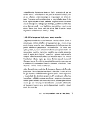 A faculdade de linguagem é como um órgão, no sentido de que seu caráter básico é uma expressão dos genes. Como isso acontece, ain- da não sabemos, sendo um campo de pesquisa para um futuro dis- tante. Entretanto, podemos investigar as propriedades desse órgão como representações mentais: podemos imaginar um estado mental inicial, um dispositivo de aquisição de língua, que toma a experiência como dado de entrada - input lingüístico - e constrói um estado mental estável, isto é, uma língua particular, como dado de saída - output lingüístico (adaptado de Chomsky, 1998). 
2.1 Evidências para a hipótese da mente modular 
A hipótese da mente modular se apóia em várias evidências. Como já mencionado, existem distúrbios da linguagem em que a pessoa revela conhecimento pleno das propriedades estruturais da língua, mas não possui habilidades pragmáticas e comunicativas. Em outras situ- ações, porém, a pessoa apresenta habilidades surpreendentes em um domínio cognitivo (raciocínio numérico ou espacial, percepção musical, aquisição de línguas), mas não é capaz de realizar tarefas simples, como amarrar os sapatos ou atravessar a rua. É o caso de Christopher, cidadão inglês, que tem o domínio de pelo menos 30 idiomas e, apesar de poliglota, tem distúrbios cognitivos graves, que o impedem de desempenhar funções cotidianas elementares, como abotoar a camisa, cortar as unhas etc. 
Além das patologias congênitas da linguagem, danos ao cérebro não- congênitos, como acidentes vasculares, lobotomias e outros aciden- tes que afetem o cérebro também apontam para o caráter específico e encapsulado dos domínios cognitivos. De acordo com a hipótese internalista, a habilidade de usar uma língua é uma competência deter- minada geneticamente; com essa competência, o falante produz enun- ciados, que são o desempenho desse falante. Os estudos internalistas da linguagem inserem-se no âmbito da psicologia cognitiva e da ci- ência da cognição.  
