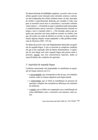 No desenvolvimento de habilidades cognitivas, o período crítico se ma- nifesta quando existe interação entre estímulos externos e estrutu- ras não-configuradas das células cerebrais inatas; ou seja, uma parte do cérebro é especificamente dedicada, por exemplo, à visão, mas para os neurônios nessa área se conectarem, é necessário estímulo visual externo (...) O período no qual a experiência pode desencadear o estabelecimento dessas conexões é freqüentemente limitado no tempo, e isso é o 'periodo crítico' (...) Por exemplo, sabe-se que na- queles que nasceram com áreas auditivas normais no cérebro, mas que são surdos em razão de defeitos no ouvido, as áreas auditivas tomam algumas funções visuais ampliando a visão periférica (tradu- zido de Hawkins (2001: 353-4)). 
Os efeitos do período crítico são freqüentemente observados na aquisi- ção de segunda língua. A eles se associam as complexas condições em que se dá a aquisição, além de fatores idiossincráticos. A aquisi- ção de uma língua oral como segunda língua pela pessoa surda é, portanto, natural, mas tem características especiais, dadas as especificidades das condições de aquisição. 
3. Aquisição de segunda língua 
Conforme mencionado, três propriedades se manifestam na aquisi- ção de língua materna (ou L1): 
• a universalidade, que corresponde ao fato de que, em condições normais, todas as crianças adquirem uma língua natural; 
• a uniformidade, que se refere às semelhanças no processo de aquisição a despeito das consideráveis diferenças nos estímulos do ambiente; 
• a rapidez, que se define em comparação com a manifestação de outras habilidades como o raciocínio com números, entre ou- tras.  