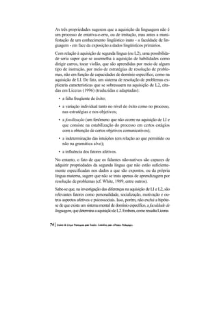 As três propriedades sugerem que a aquisição da linguagem não é um processo de entativa-e-erro, ou de imitação, mas antes a mani- festação de um conhecimento lingüístico inato - a faculdade de lin- guagem - em face da exposição a dados lingüísticos primários. 
Com relação à aquisição de segunda língua (ou L2), uma possibilida- de seria supor que se assemelha à aquisição de habilidades como dirigir carros, tocar violão, que são aprendidas por meio de algum tipo de instrução, por meio de estratégias de resolução de proble- mas, não em função de capacidades de domínio específico, como na aquisição de LI. De fato, um sistema de resolução de problemas ex- plicaria características que se sobressaem na aquisição de L2, cita- das em Liceras (1996) (traduzidas e adaptadas): 
• a falta freqüente de êxito; 
• a variação individual tanto no nível do êxito como no processo, nas estratégias e nos objetivos; 
• a fossilização (um fenômeno que não ocorre na aquisição de LI e que consiste na estabilização do processo em certos estágios com a obtenção de certos objetivos comunicativos); 
• a indeterminação das intuições (em relação ao que permitido ou não na gramática alvo); 
• a influência dos fatores afetivos. 
No entanto, o fato de que os falantes não-nativos são capazes de adquirir propriedades da segunda língua que não estão suficiente- mente especificadas nos dados a que são expostos, ou da própria língua materna, sugere que não se trata apenas de aprendizagem por resolução de problemas (cf. White, 1989, entre outros). 
Sabe-se que, na investigação das diferenças na aquisição de LI e L2, são relevantes fatores como personalidade, socialização, motivação e ou- tros aspectos afetivos e psicossociais. Isso, porém, não exclui a hipóte- se de que exista um sistema mental de domínio específico, a faculdade de linguagem, que determina a aquisição de L2. Embora, como ressalta Liceras  