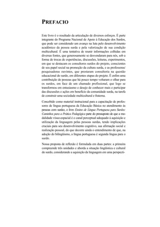 PREFACIO 
Este livro é o resultado da articulação de diversos esforços. É parte integrante do Programa Nacional de Apoio à Educação dos Surdos, que pode ser considerado um avanço na luta pelo desenvolvimento acadêmico da pessoa surda e pela valorização de sua condição multicultural. É uma tentativa de reunir informações colhidas em diversas fontes, que generosamente se desvendaram para nós, sob a forma de trocas de experiências, discussões, leituras, experimentos, em que se destacam os consultores surdos do projeto, conscientes de seu papel social na promoção da cultura surda, e as professoras/ pesquisadoras ouvintes, que prestaram consultoria na questão educacional do surdo, em diferentes etapas do projeto. É enfim uma contribuição de pessoas que há pouco tempo voltaram o olhar para os surdos, em face de um chamado profissional, que logo se transformou em entusiasmo e desejo de conhecer mais e participar das discussões e ações em benefício da comunidade surda, na tarefa de construir uma sociedade multicultural e fraterna. 
Concebido como material instrucional para a capacitação de profes- sores de língua portuguesa da Educação Básica no atendimento às pessoas com surdez, o livro Ensino de Língua Portuguesa para Surdos: Caminhos para a Prática Pedagógica parte do pressuposto de que a mo- dalidade vísuo-espacial é o canal perceptual adequado à aquisição e utilização da linguagem pelas pessoas surdas, tendo implicações cruciais para seu desenvolvimento cognitivo, sua afirmação social e realização pessoal, do que decorre ainda o entendimento de que, na adoção do bilingüismo, a língua portuguesa é segunda língua para o surdo. 
Nossa proposta de reflexão é formulada em duas partes: a primeira compreende três unidades e aborda a situação lingüística e cultural do surdo, considerando a aquisição da linguagem em uma perspecti-  