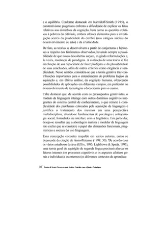 e o equilíbrio. Conforme destacado em Karmiloff-Smith (1995), o construtivismo piagetiano enfrenta a dificuldade de explicar os fatos relativos aos distúrbios da cognição, bem como as questões relati- vas à pobreza do estímulo, embora ofereça elementos para a investi- gação acerca da plasticidade do cérebro (nos estágios iniciais do desenvolvimento ou não) e da criatividade. 
De fato, as teorias se desenvolvem a partir de conjecturas e hipóte- ses a respeito dos fenômenos observados, havendo sempre a possi- bilidade de que novas descobertas surjam, exigindo reformulações e, às vezes, mudanças de paradigma. A avaliação de uma teoria se faz em função de sua capacidade de fazer predições e da plausibilidade de suas conclusões, além de outros critérios como elegância e sim- plicidade. Nesse sentido, considera-se que a teoria gerativa traz con- tribuições importantes para o entendimento do problema lógico da aquisição e, em última análise, da cognição humana, oferecendo possibilidades de aplicações em diferentes campos, em particular no desenvolvimento de tecnologias educacionais para o ensino. 
Cabe destacar que, de acordo com os pressupostos gerativistas, o módulo da linguagem interage com outros domínios cognitivos inte- grantes do sistema central de conhecimento, o que remete à com- plexidade dos problemas colocados pela aquisição da linguagem e justifica o tratamento dos mesmos em uma perspectiva multidisciplinar, aliando-se fundamentos de psicologia e antropolo- gia social, formulados na interface com a lingüística. Em particular, deseja-se ressaltar que a abordagem inatista e modular da linguagem não exclui que se considere o papel das dimensões funcionais, prag- máticas e sociais do uso linguagem. 
Essa concepção encontra respaldo em vários autores, como se depreende da citação de Assis-Peterson (1998: 30): 'De acordo com os vários estudiosos da área (Ellis, 1985, Lightbown & Spada, 1993), uma teoria geral de aquisição de segunda língua precisará abarcar os fatores internos (os processos cognitivos e os aspectos afetivos ge- rais e individuais), os externos (os diferentes contextos de aprendiza-  