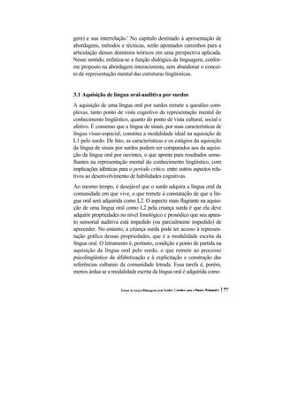 gem) e sua interrelação.' No capítulo destinado à apresentação de abordagens, métodos e técnicas, serão apontados caminhos para a articulação desses domínios teóricos em uma perspectiva aplicada. Nesse sentido, enfatiza-se a função dialógica da linguagem, confor- me proposto na abordagem interacionista, sem abandonar o concei- to de representação mental das estruturas lingüísticas. 
3.1 Aquisição de língua oral-auditiva por surdos 
A aquisição de uma língua oral por surdos remete a questões com- plexas, tanto ponto de vista cognitivo da representação mental do conhecimento lingüístico, quanto do ponto de vista cultural, social e afetivo. É consenso que a língua de sinais, por suas características de língua vísuo-espacial, constitui a modalidade ideal na aquisição de L1 pelo surdo. De fato, as características e os estágios da aquisição da língua de sinais por surdos podem ser comparados aos da aquisi- ção da língua oral por ouvintes, o que aponta para resultados seme- lhantes na representação mental do conhecimento lingüístico, com implicações idênticas para o período crítico, entre outros aspectos rela- tivos ao desenvolvimento de habilidades cognitivas. 
Ao mesmo tempo, é desejável que o surdo adquira a língua oral da comunidade em que vive, o que remete à constatação de que a lín- gua oral será adquirida como L2. O aspecto mais flagrante na aquisi- ção de uma língua oral como L2 pela criança surda é que ela deve adquirir propriedades no nível fonológico e prosódico que seu apara- to sensorial auditiva está impedido (ou parcialmente impedido) de apreender. No entanto, a criança surda pode ter acesso à represen- tação gráfica dessas propriedades, que é a modalidade escrita da língua oral. O letramento é, portanto, condição e ponto de partida na aquisição da língua oral pelo surdo, o que remete ao processo psicolingüístico da alfabetização e à explicitação e construção das referências culturais da comunidade letrada. Essa tarefa é, porém, menos árdua se a modalidade escrita da língua oral é adquirida como  