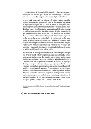 L2, sendo a língua de sinais adquirida como L1, cabendo desenvolver estratégias de ensino que levem em consideração a situação psicossocial do surdo, em particular sua condição multicultural. 
Nesse sentido, a educação de bilíngüe é desejável e viável, manifes- tando-se tanto melhor quanto mais cedo for introduzido o processo de aquisição da língua oral. Na prática, porém, a situação é ainda mais complexa: como afirma Sueli Fernandes3, 'a surdez é uma reali- dade heterogênea e multifacetada e cada sujeito surdo é único, pois sua identidade se constituirá a depender das experiências socioculturais que compartilhou ao longo de sua vida.' São decisivos para a diversi- dade e complexidade da realidade do surdo fatores como o grau da surdez (profunda, severa, moderada, leve), a origem da surdez (con- gênita ou adquirida - e, no último caso, a idade da perda da audi- ção), o fato de os pais serem ou não surdos, a sensibilidade dos pais e educadores para as necessidades de comunicação do surdo, em particular a capacidade dos mesmos na utilização da língua de sinais, as políticas públicas de educação e saúde. 
A formulação de estratégias de exposição do surdo ao input da língua oral deve ser guiada pelo pressuposto de que a aquisição de L2 consis- te na representação mental dos estágios sucessivos do conhecimento lingüístico, a interlímgua, em que se manifestam princípios da Gramática Universal, com opções paramétricas fixadas. O sucesso na aquisição da língua oral por surdos depende de que sejam consideradas essas variáveis, por um lado, e as diferenças cruciais nas modalidades oral- auditiva e vísuo-espacial, por outro. Pesquisas têm demonstrado que, apesar do acesso extremamente restrito aos dados lingüísticos, o apren- diz-surdo desenvolve habilidades lingüísticas na língua oral, havendo muitos que atingem um conhecimento bastante aproximado ao de aprendizes ouvintes de L2, isto é, conseguem absorver o input neces- sário para aprender a língua alvo (cf. Berent, 1996: 501-2). 
3 Extraído de documento intitulado 'Conhecendo a surdez', da Secretaria de Estado da Educação do Paraná.  